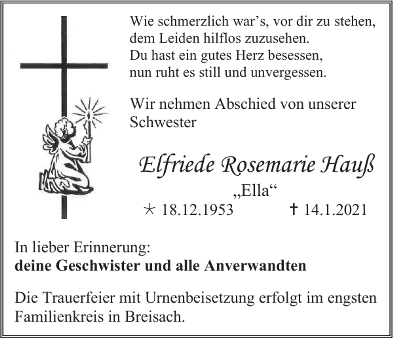 <p>Wie schmerzlich war’s, vor dir zu stehen,<br />dem Leiden hilflos zuzusehen.<br />Du hast ein gutes Herz besessen,<br />nun ruht es still und unvergessen.</p><p>Wir nehmen Abschied von unserer<br />Schwester</p><p>Elfriede Rosemarie Hauß<br />„Ella“<br /> 18.12.1953</p><p> 14.1.2021</p><p>In lieber Erinnerung:<br />deine Geschwister und alle Anverwandten<br />Die Trauerfeier mit Urnenbeisetzung erfolgt im engsten<br />Familienkreis in Breisach.</p>