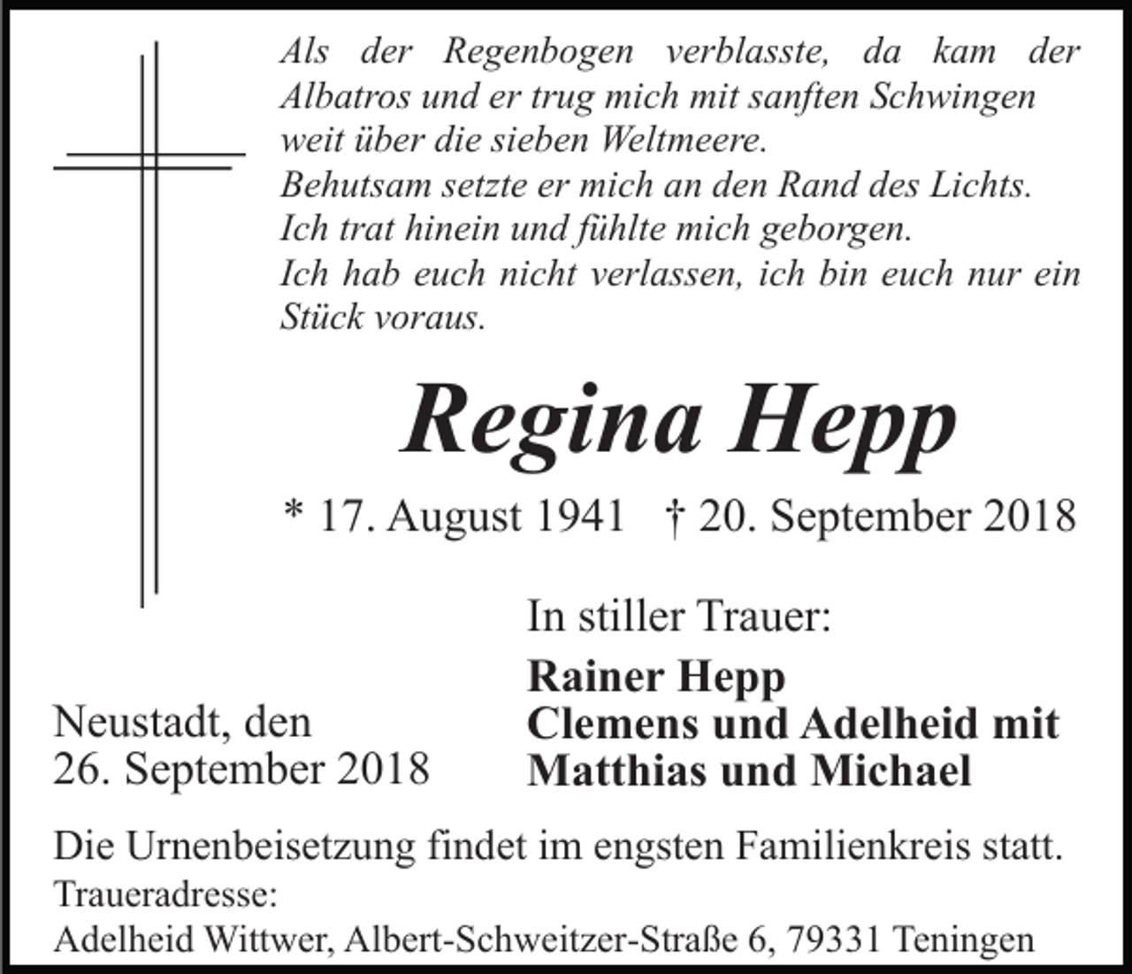 <p>Als der Regenbogen verblasste, da kam der<br />Albatros und er trug mich mit sanften Schwingen<br />weit über die sieben Weltmeere.<br />Behutsam setzte er mich an den Rand des Lichts.<br />Ich trat hinein und fühlte mich geborgen.<br />Ich hab euch nicht verlassen, ich bin euch nur ein<br />Stück voraus.</p><p>Regina Hepp<br />* 17. August 1941 † 20. September 2018</p><p>Neustadt, den<br />26. September 2018</p><p>In stiller Trauer:<br />Rainer Hepp<br />Clemens und Adelheid mit<br />Matthias und Michael</p><p>Die Urnenbeisetzung findet im engsten Familienkreis statt.<br />Traueradresse:<br />Adelheid Wittwer, Albert-Schweitzer-Straße 6, 79331 Teningen</p>