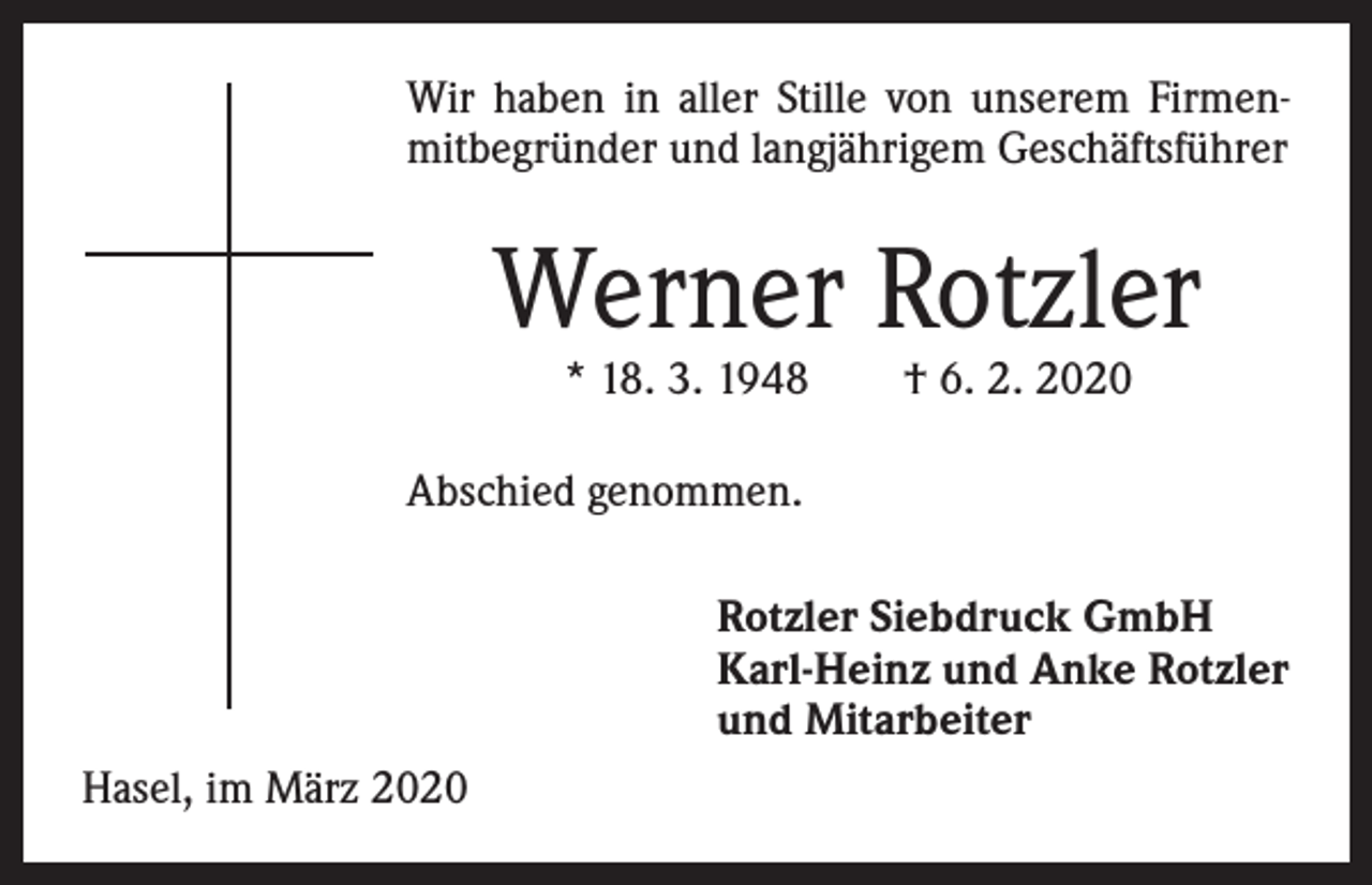 <p>Wir haben in aller Stille von unserem Firmen­<br />mitbegründer und langjährigem Geschäftsführer</p><p>Werner Rotzler<br />* 18. 3. 1948 † 6. 2. 2020</p><p>Abschied genommen.</p><p>Hasel, im März 2020</p><p>Rotzler Siebdruck GmbH<br />Karl-Heinz und Anke Rotzler<br />und Mitarbeiter</p>