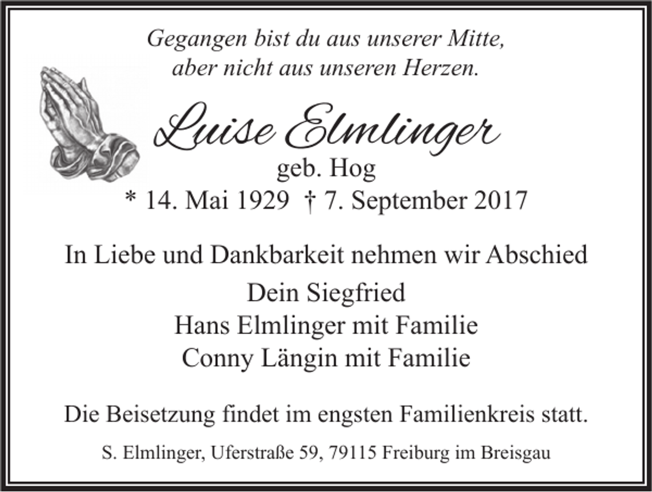 <p>GGegangen<br />e g a n g e n bist<br />bistddu<br />u aaus<br />us uunserer<br />ns er er Mitte,<br />Mitt e,<br />aaber<br />b er ni<br />nicht<br />c ht aaus<br />us uunseren<br />ns er e n Herzen.<br />H erz e n.</p><p>LLuise<br />uise Elmlinger<br />El mli nger</p><p>ggeb.<br />e b. Hog<br />Hog<br />7. September<br />** 114.<br />4. Mai<br />M ai 1192 2 9 †† 7.<br />S e pt e m b er 22<br />IInn Liebe<br />Li e b e und<br />u n d Dankbarkeit<br />D a n k b ar k eit nehmen<br />n e h m e n wir<br />wir Abschied<br />A bs c hi e d<br />DDein<br />ei n SiSiegfried<br />e gfri e d<br />HHans<br />a ns ElElmlinger<br />mli n g er mit<br />mit FFamilie<br />a mili e<br />CConny<br />o n n y LLängin<br />ä n gi n mit<br />mit FFamilie<br />a mili e<br />Die<br />Di<br />e BBeisetzung<br />eis et z u n g fifindet<br />n d et i im<br />m eengsten<br />n gst e n FFamilienkreis<br />a mili e n kr eis ststatt.<br />att.<br />S. Elmlinger,<br />S.<br />El mli n g er, Uferstraße<br />Uf erstr a ß e 559,<br />9, 779115<br />9 5 Fr<br />Freiburg<br />ei b ur g iim<br />m Breisgau<br />Br eis g a u</p>