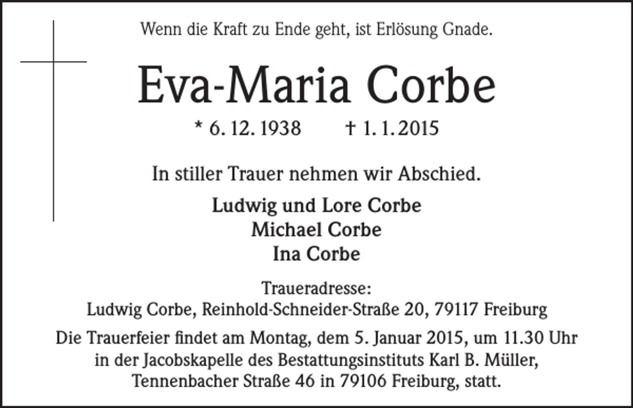<p>Wenn die Kraft zu Ende geht, ist Erlösung Gnade.</p><p>Eva-Maria Corbe<br />* 6. 12. 1938</p><p>† 1. 1. 2015</p><p>In stiller Trauer nehmen wir Abschied.<br />Ludwig und Lore Corbe<br />Michael Corbe<br />Ina Corbe<br />Traueradresse:<br />Ludwig Corbe, Reinhold-Schneider-Straße 20, 79117 Freiburg<br />Die Trauerfeier findet am Montag, dem 5. Januar 2015, um 11.30 Uhr<br />in der Jacobskapelle des Bestattungsinstituts Karl B. Müller,<br />Tennenbacher Straße 46 in 79106 Freiburg, statt.</p>