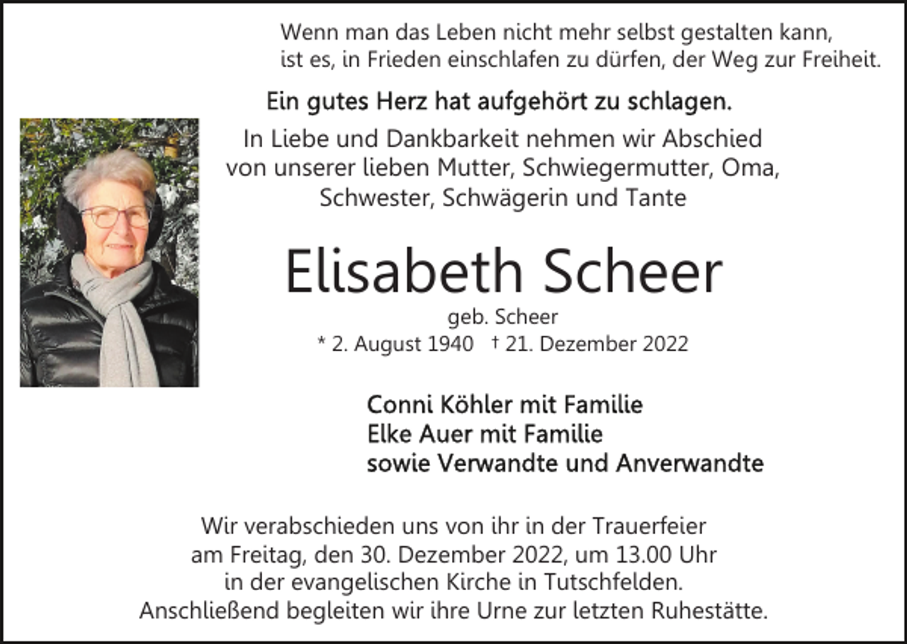 <p>Wenn man das Leben nicht mehr selbst gestalten kann,<br />ist es, in Frieden einschlafen zu dürfen, der Weg zur Freiheit.</p><p>In Liebe und Dankbarkeit nehmen wir Abschied<br />von unserer lieben Mutter, Schwiegermutter, Oma,<br />Schwester, Schwägerin und Tante</p><p>Elisabeth Scheer<br />geb. Scheer<br />* 2. August 1940 † 21. Dezember 2022</p><p>Wir verabschieden uns von ihr in der Trauerfeier<br />am Freitag, den 30. Dezember 2022, um 13.00 Uhr<br />in der evangelischen Kirche in Tutschfelden.<br />Anschließend begleiten wir ihre Urne zur letzten Ruhestätte.</p>