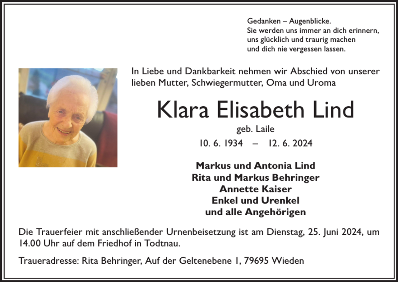 <p>Gedanken – Augenblicke.<br />Sie werden uns immer an dich erinnern,<br />uns glücklich und traurig machen<br />und dich nie vergessen lassen.</p><p>In Liebe und Dankbarkeit nehmen wir Abschied von unserer<br />lieben Mutter, Schwiegermutter, Oma und Uroma</p><p>Klara Elisabeth Lind<br />geb. Laile<br />10. 6. 1934 – 12. 6. 2024</p><p>Markus und Antonia Lind<br />Rita und Markus Behringer<br />Annette Kaiser<br />Enkel und Urenkel<br />und alle Angehörigen<br />Die Trauerfeier mit anschließender Urnenbeisetzung ist am Dienstag, 25. Juni 2024, um<br />14.00 Uhr auf dem Friedhof in Todtnau.<br />Traueradresse: Rita Behringer, Auf der Geltenebene 1, 79695 Wieden</p>