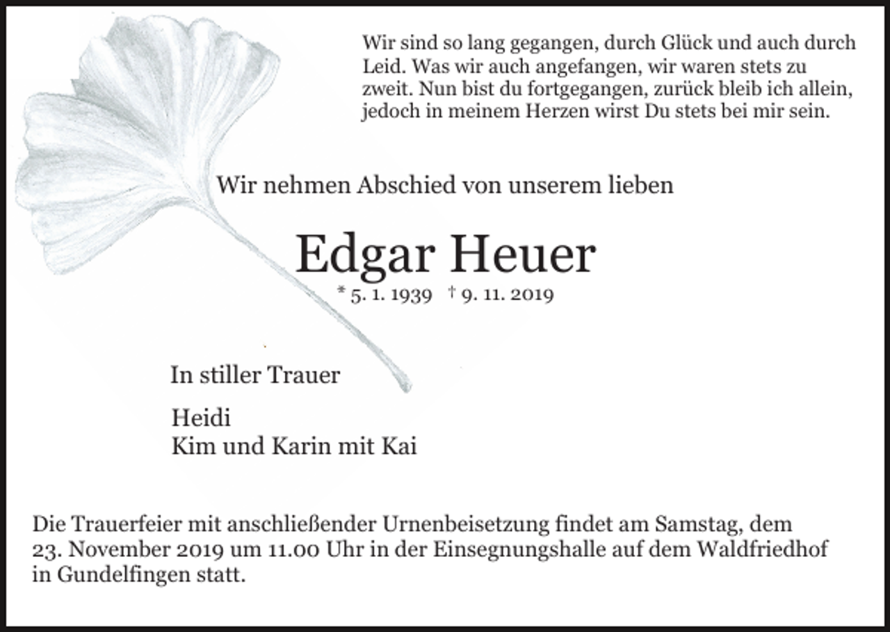 <p>Wir sind so lang gegangen, durch Glück und auch durch<br />Leid. Was wir auch angefangen, wir waren stets zu<br />zweit. Nun bist du fortgegangen, zurück bleib ich allein,<br />jedoch in meinem Herzen wirst Du stets bei mir sein.</p><p>Wir nehmen Abschied von unserem lieben</p><p>Edgar Heuer<br />* 5. 1. 1939 † 9. 11. 2019</p><p>In stiller Trauer<br />Heidi<br />Kim und Karin mit Kai<br />Die Trauerfeier mit anschließender Urnenbeisetzung findet am Samstag, dem<br />23. November 2019 um 11.00 Uhr in der Einsegnungshalle auf dem Waldfriedhof<br />in Gundelfingen statt.</p>