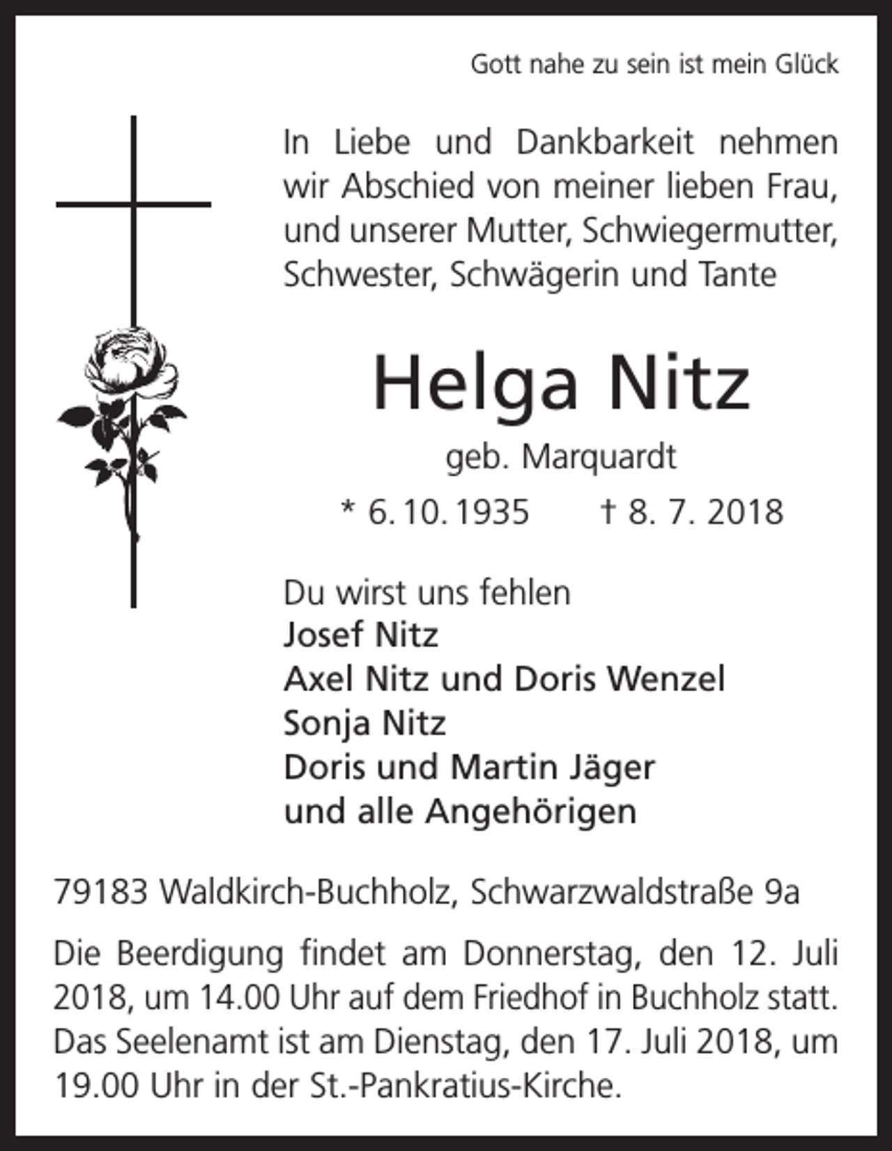 <p>Gott nahe zu sein ist mein Glück</p><p>In Liebe und Dankbarkeit nehmen<br />wir Abschied von meiner lieben Frau,<br />und unserer Mutter, Schwiegermutter,<br />Schwester, Schwägerin und Tante</p><p>Helga Nitz<br />geb. Marquardt<br />* 6. 10. 1935 † 8. 7. 2018<br />Du wirst uns fehlen<br />Josef Nitz<br />Axel Nitz und Doris Wenzel<br />Sonja Nitz<br />Doris und Martin Jäger<br />und alle Angehörigen<br />79183 Waldkirch-Buchholz, Schwarzwaldstraße 9a<br />Die Beerdigung findet am Donnerstag, den 12. Juli<br />2018, um 14.00 Uhr auf dem Friedhof in Buchholz statt.<br />Das Seelenamt ist am Dienstag, den 17. Juli 2018, um<br />19.00 Uhr in der St.-Pankratius-Kirche.</p>