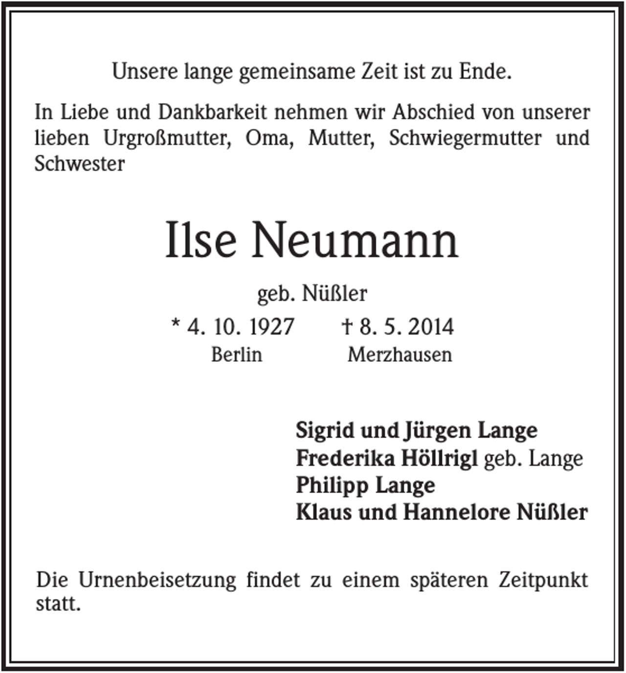 <p>Unsere lange gemeinsame Zeit ist zu Ende.<br />In Liebe und Dankbarkeit nehmen wir Abschied von unserer<br />lieben Urgroßmutter, Oma, Mutter, Schwiegermutter und<br />Schwester</p><p>Ilse Neumann<br />geb. Nüßler<br />* 4. 10. 1927<br />† 8. 5. 2014<br />Berlin</p><p>Merzhausen</p><p>Sigrid und Jürgen Lange<br />Frederika Höllrigl geb. Lange<br />Philipp Lange<br />Klaus und Hannelore Nüßler<br />Die Urnenbeisetzung findet zu einem späteren Zeitpunkt<br />statt.</p>