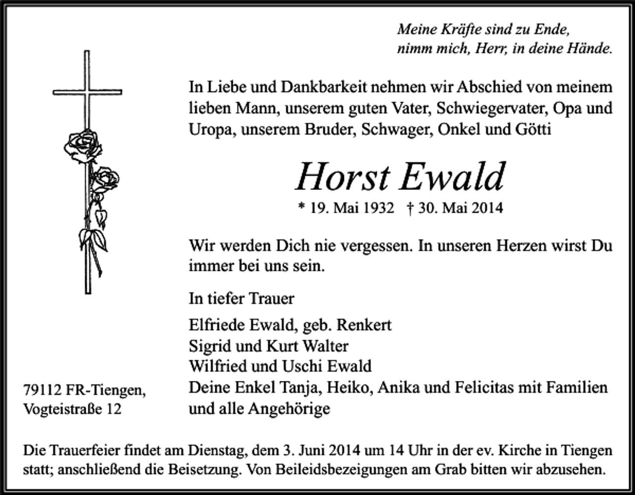 <p>Meine Kräfte sind zu Ende,<br />nimm mich, Herr, in deine Hände.</p><p>In Liebe und Dankbarkeit nehmen wir Abschied von meinem<br />lieben Mann, unserem guten Vater, Schwiegervater, Opa und<br />Uropa, unserem Bruder, Schwager, Onkel und Götti</p><p>Horst Ewald<br />* 19. Mai 1932 † 30. Mai 2014</p><p>Wir werden Dich nie vergessen. In unseren Herzen wirst Du<br />immer bei uns sein.</p><p>79112 FR-Tiengen,<br />Vogteistraße 12</p><p>In tiefer Trauer<br />Elfriede Ewald, geb. Renkert<br />Sigrid und Kurt Walter<br />Wilfried und Uschi Ewald<br />Deine Enkel Tanja, Heiko, Anika und Felicitas mit Familien<br />und alle Angehörige</p><p>Die Trauerfeier findet am Dienstag, dem 3. Juni 2014 um 14 Uhr in der ev. Kirche in Tiengen<br />statt; anschließend die Beisetzung. Von Beileidsbezeigungen am Grab bitten wir abzusehen.</p>