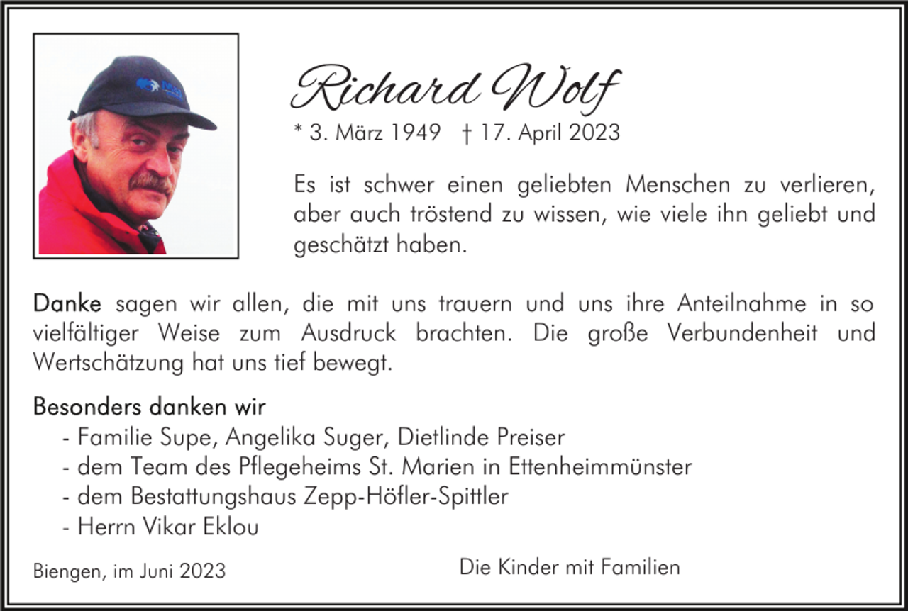 <p>Richard Wolf</p><p>* 3. März 1949 † 17. April 2023</p><p>Es ist schwer einen geliebten Menschen zu verlieren,<br />aber auch tröstend zu wissen, wie viele ihn geliebt und<br />geschätzt haben.<br />sagen wir allen, die mit uns trauern und uns ihre Anteilnahme in so<br />vielfältiger Weise zum Ausdruck brachten. Die große Verbundenheit und<br />Wertschätzung hat uns tief bewegt.<br />- Familie Supe, Angelika Suger, Dietlinde Preiser<br />- dem Team des Pflegeheims St. Marien in Ettenheimmünster<br />- dem Bestattungshaus Zepp-Höfler-Spittler<br />- Herrn Vikar Eklou<br />Biengen, im Juni 2023</p><p>Die Kinder mit Familien</p>