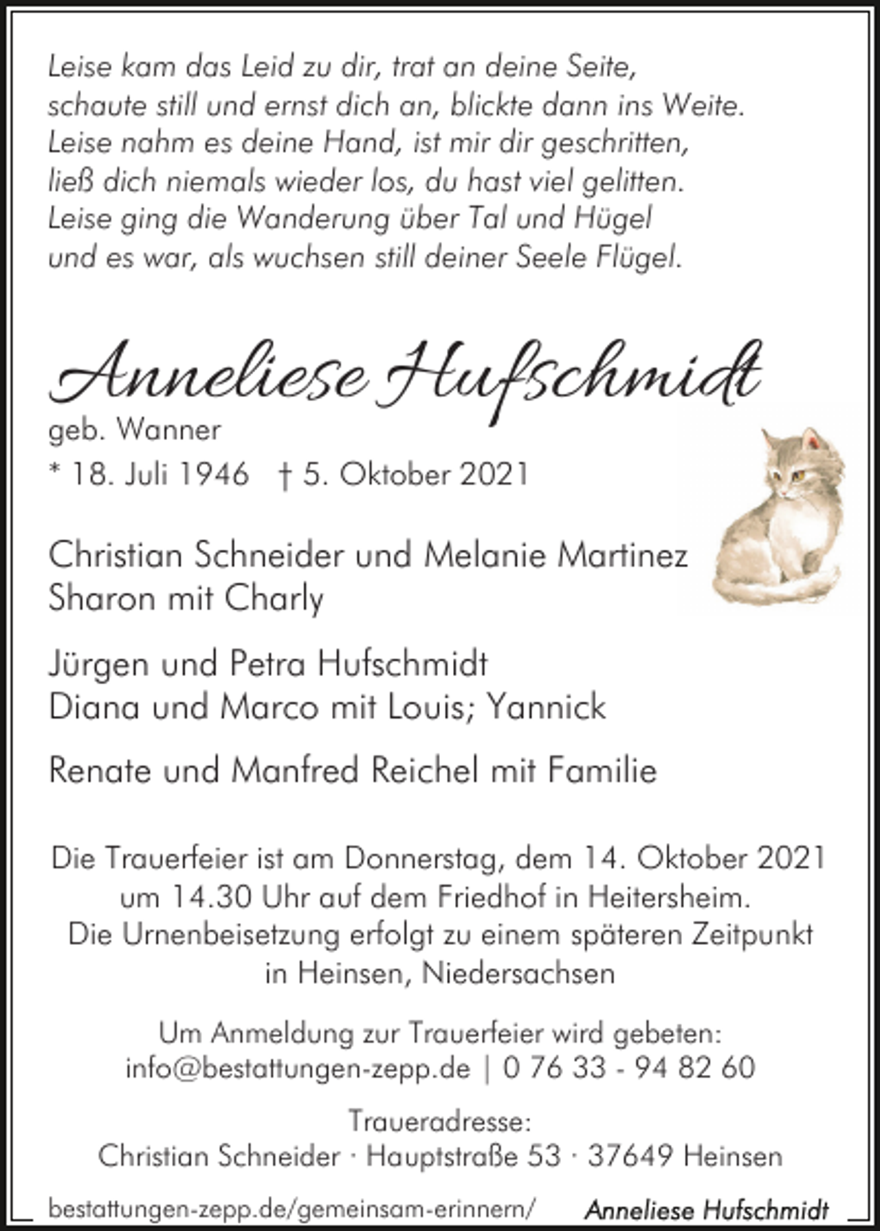 <p>Leise kam das Leid zu dir, trat an deine Seite,<br />schaute still und ernst dich an, blickte dann ins Weite.<br />Leise nahm es deine Hand, ist mir dir geschritten,<br />ließ dich niemals wieder los, du hast viel gelitten.<br />Leise ging die Wanderung über Tal und Hügel<br />und es war, als wuchsen still deiner Seele Flügel.</p><p>Anneliese Hufschmidt<br />geb. Wanner<br />* 18. Juli 1946 † 5. Oktober 2021</p><p>Christian Schneider und Melanie Martinez<br />Sharon mit Charly<br />Jürgen und Petra Hufschmidt<br />Diana und Marco mit Louis; Yannick<br />Renate und Manfred Reichel mit Familie<br />Die Trauerfeier ist am Donnerstag, dem 14. Oktober 2021<br />um 14.30 Uhr auf dem Friedhof in Heitersheim.<br />Die Urnenbeisetzung erfolgt zu einem späteren Zeitpunkt<br />in Heinsen, Niedersachsen<br />Um Anmeldung zur Trauerfeier wird gebeten:<br />info@bestattungen-zepp.de | 0 76 33 - 94 82 60<br />Traueradresse:<br />Christian Schneider · Hauptstraße 53 · 37649 Heinsen<br />bestattungen-zepp.de/gemeinsam-erinnern/</p>