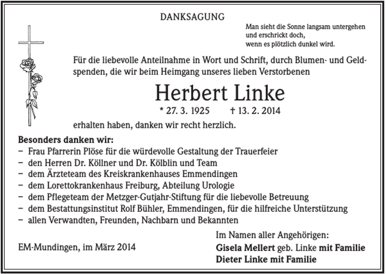 <p>DANKSAGUNG<br />Man sieht die Sonne langsam untergehen<br />und erschrickt doch,<br />wenn es plötzlich dunkel wird.</p><p>Für die liebevolle Anteilnahme in Wort und Schrift, durch Blumen- und Geldspenden, die wir beim Heimgang unseres lieben Verstorbenen</p><p>Herbert Linke<br />* 27. 3. 1925<br />† 13. 2. 2014<br />erhalten haben, danken wir recht herzlich.<br />Besonders danken wir:<br />– Frau Pfarrerin Plöse für die würdevolle Gestaltung der Trauerfeier<br />– den Herren Dr. Köllner und Dr. Kölblin und Team<br />– dem Ärzteteam des Kreiskrankenhauses Emmendingen<br />– dem Lorettokrankenhaus Freiburg, Abteilung Urologie<br />– dem Pflegeteam der Metzger-Gutjahr-Stiftung für die liebevolle Betreuung<br />– dem Bestattungsinstitut Rolf Bühler, Emmendingen, für die hilfreiche Unterstützung<br />– allen Verwandten, Freunden, Nachbarn und Bekannten<br />Im Namen aller Angehörigen:<br />EM-Mundingen, im März 2014<br />Gisela Mellert geb. Linke mit Familie<br />Dieter Linke mit Familie</p>