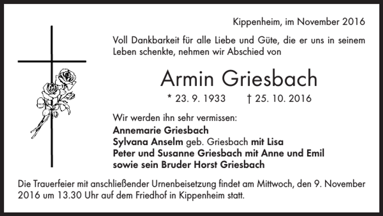 <p>Kippenheim, im November 2016<br />Voll Dankbarkeit für alle Liebe und Güte, die er uns in seinem<br />Leben schenkte, nehmen wir Abschied von</p><p>Armin Griesbach<br />* 23. 9. 1933 † 25. 10. 2016<br />Wir werden ihn sehr vermissen:<br />Annemarie Griesbach<br />Sylvana Anselm geb. Griesbach mit Lisa<br />Peter und Susanne Griesbach mit Anne und Emil<br />sowie sein Bruder Horst Griesbach<br />Die Trauerfeier mit anschließender Urnenbeisetzung findet am Mittwoch, den 9. November<br />2016 um 13.30 Uhr auf dem Friedhof in Kippenheim statt.</p>