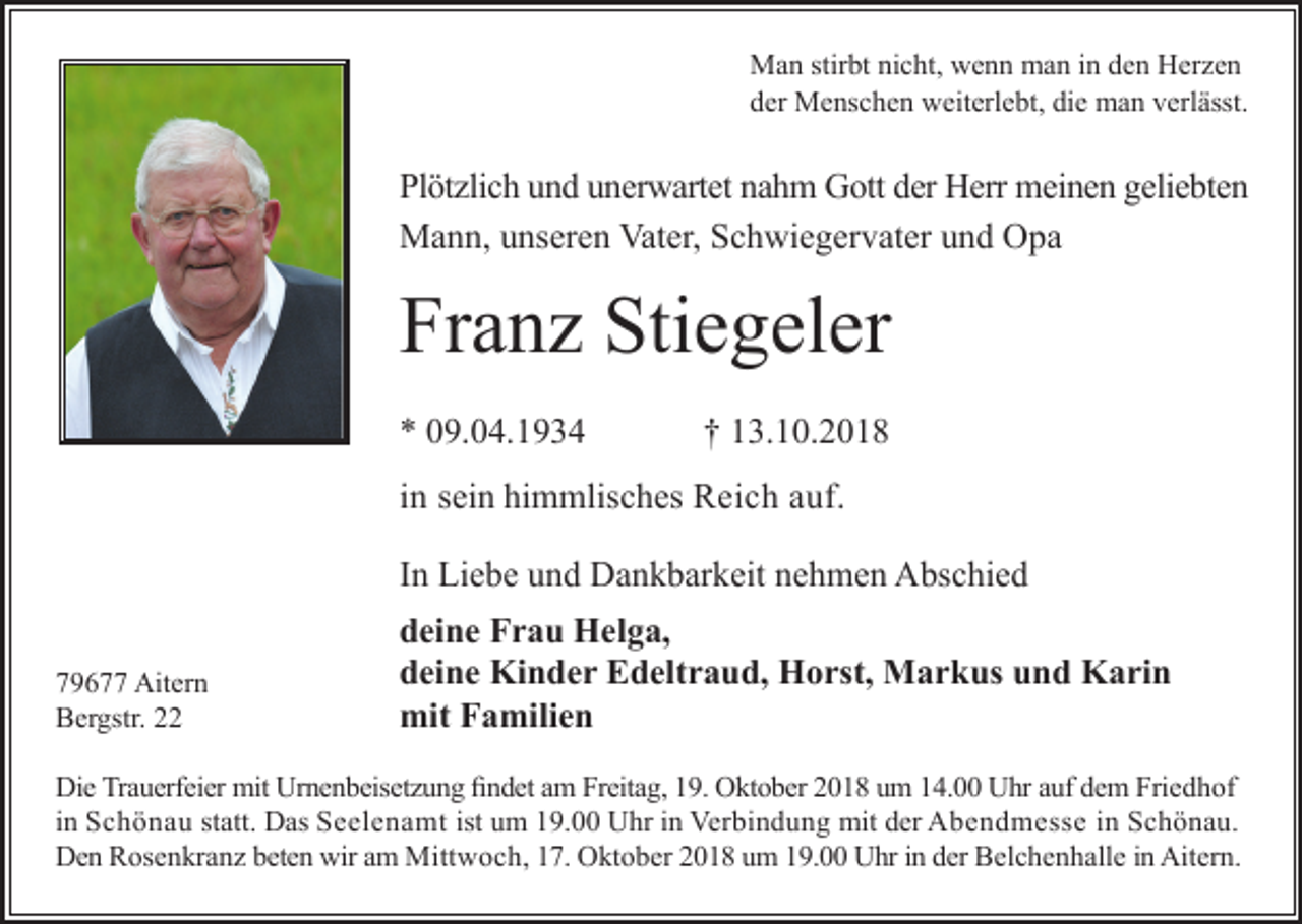 <p>Man stirbt nicht, wenn man in den Herzen<br />der Menschen weiterlebt, die man verlässt.</p><p>Plötzlich und unerwartet nahm Gott der Herr meinen geliebten<br />Mann, unseren Vater, Schwiegervater und Opa</p><p>Franz Stiegeler<br />* 09.04.1934</p><p>† 13.10.2018</p><p>in sein himmlisches Reich auf.<br />In Liebe und Dankbarkeit nehmen Abschied<br />79677 Aitern<br />Bergstr. 22</p><p>deine Frau Helga,<br />deine Kinder Edeltraud, Horst, Markus und Karin<br />mit Familien</p><p>Die Trauerfeier mit Urnenbeisetzung findet am Freitag, 19. Oktober 2018 um 14.00 Uhr auf dem Friedhof<br />in Schönau statt. Das Seelenamt ist um 19.00 Uhr in Verbindung mit der Abendmesse in Schönau.<br />Den Rosenkranz beten wir am Mittwoch, 17. Oktober 2018 um 19.00 Uhr in der Belchenhalle in Aitern.</p>