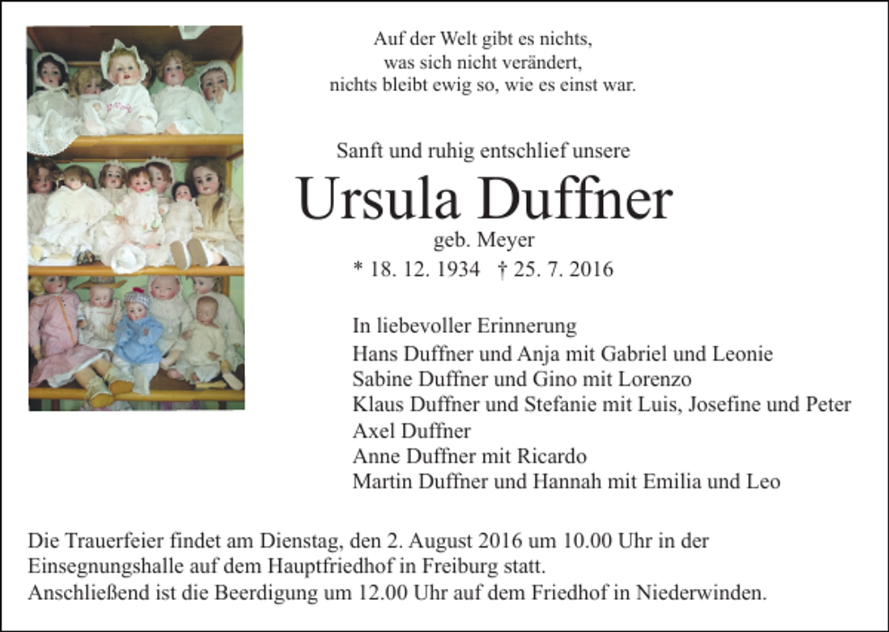 <p>Auf der Welt gibt es nichts,<br />was sich nicht verändert,<br />nichts bleibt ewig so, wie es einst war.</p><p>Sanft und ruhig entschlief unsere</p><p>Ursula Duffner<br />geb. Meyer<br />* 18. 12. 1934 † 25. 7. 2016</p><p>In liebevoller Erinnerung<br />Hans Duffner und Anja mit Gabriel und Leonie<br />Sabine Duffner und Gino mit Lorenzo<br />Klaus Duffner und Stefanie mit Luis, Josefine und Peter<br />Axel Duffner<br />Anne Duffner mit Ricardo<br />Martin Duffner und Hannah mit Emilia und Leo<br />Die Trauerfeier findet am Dienstag, den 2. August 2016 um 10.00 Uhr in der<br />Einsegnungshalle auf dem Hauptfriedhof in Freiburg statt.<br />Anschließend ist die Beerdigung um 12.00 Uhr auf dem Friedhof in Niederwinden.</p>