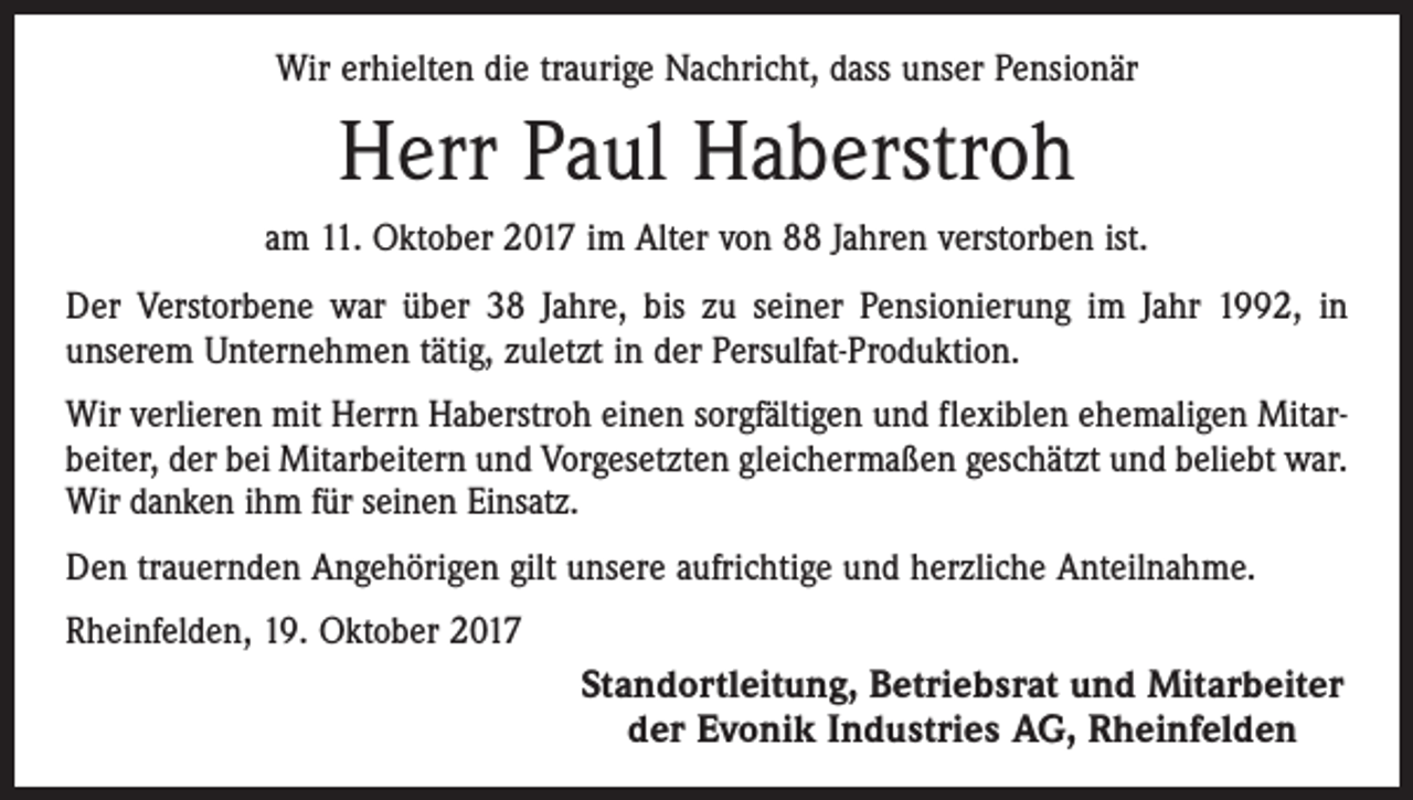 <p>Wir erhielten die traurige Nachricht, dass unser Pensionär</p><p>Herr Paul Haberstroh<br />am 11. Oktober 2017 im Alter von 88 Jahren verstorben ist.<br />Der Verstorbene war über 38 Jahre, bis zu seiner Pensionierung im Jahr 1992, in<br />­unserem Unternehmen tätig, zuletzt in der Persulfat-Produktion.<br />Wir verlieren mit Herrn Haberstroh einen sorgfältigen und flexiblen ehemaligen Mitarbeiter, der bei Mitarbeitern und Vorgesetzten gleichermaßen geschätzt und beliebt war.<br />Wir danken ihm für seinen Einsatz.<br />Den trauernden Angehörigen gilt unsere aufrichtige und herzliche Anteilnahme.<br />Rheinfelden, 19. Oktober 2017</p><p>Standortleitung, Betriebsrat und Mitarbeiter<br />der Evonik Industries AG, Rheinfelden</p>