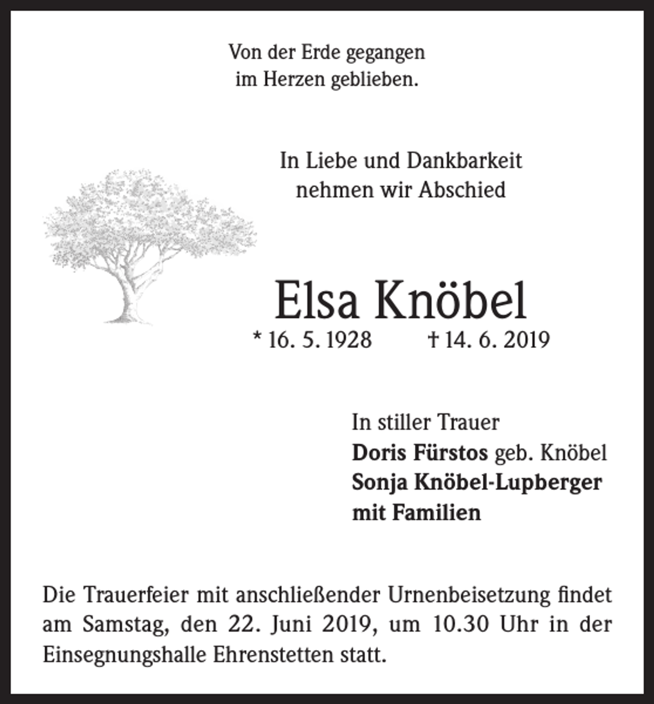 <p>Von der Erde gegangen<br />im Herzen geblieben.</p><p>In Liebe und Dankbarkeit<br />nehmen wir Abschied</p><p>Elsa Knöbel</p><p>* 16. 5. 1928</p><p>† 14. 6. 2019</p><p>In stiller Trauer<br />Doris Fürstos geb. Knöbel<br />Sonja Knöbel-Lupberger<br />mit Familien<br />Die Trauerfeier mit anschließender Urnenbeisetzung findet<br />am Samstag, den 22. Juni 2019, um 10.30 Uhr in der<br />Einsegnungshalle Ehrenstetten statt.</p>