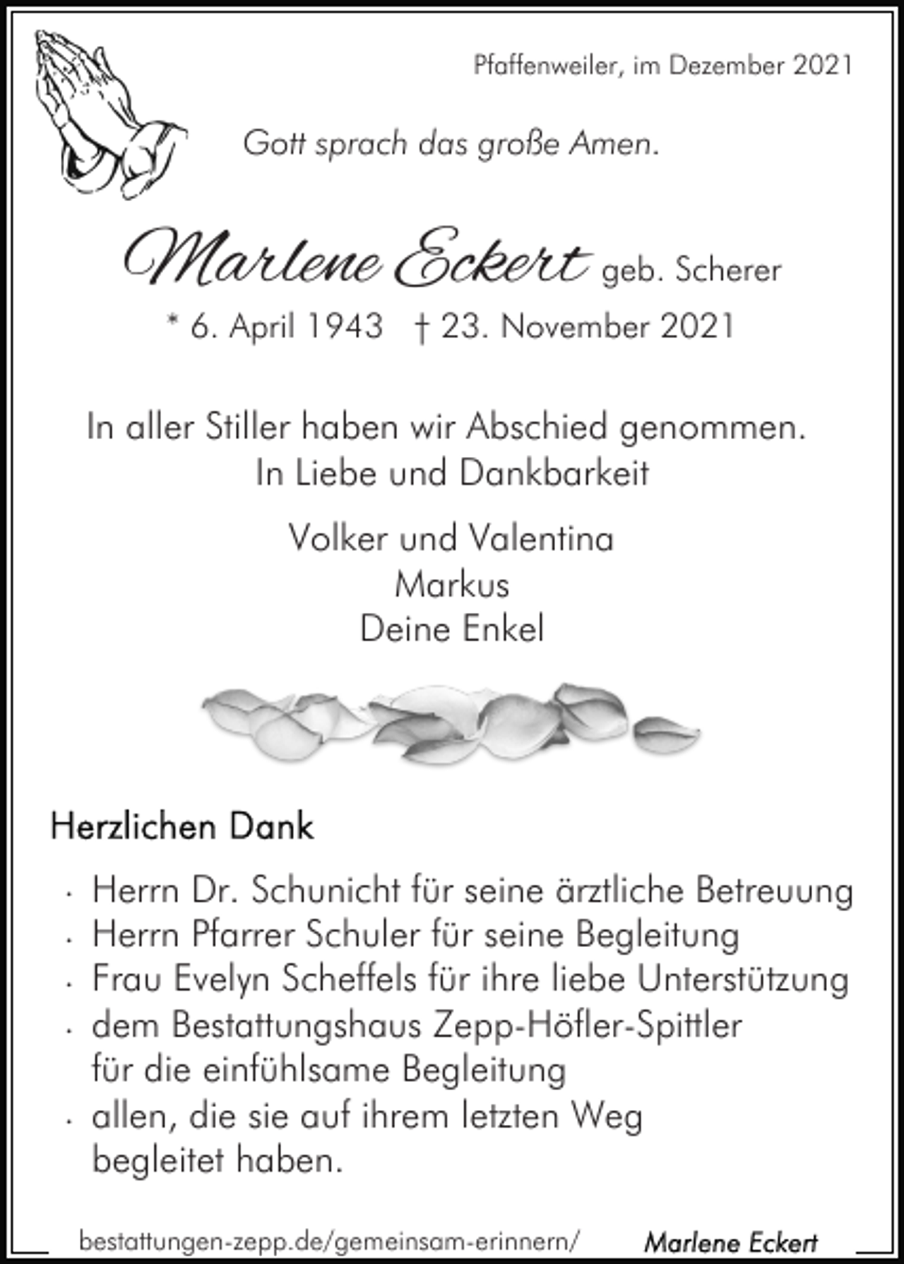 <p>Pfaffenweiler, im Dezember 2021</p><p>Gott sprach das große Amen.</p><p>Marlene Eckert geb. Scherer<br />* 6. April 1943 † 23. November 2021</p><p>In aller Stiller haben wir Abschied genommen.<br />In Liebe und Dankbarkeit<br />Volker und Valentina<br />Markus<br />Deine Enkel</p><p>.<br />.<br />.<br />.</p><p>Herrn Dr. Schunicht für seine ärztliche Betreuung<br />Herrn Pfarrer Schuler für seine Begleitung<br />Frau Evelyn Scheffels für ihre liebe Unterstützung<br />dem Bestattungshaus Zepp-Höfler-Spittler<br />für die einfühlsame Begleitung<br />. allen, die sie auf ihrem letzten Weg<br />begleitet haben.<br />bestattungen-zepp.de/gemeinsam-erinnern/</p>