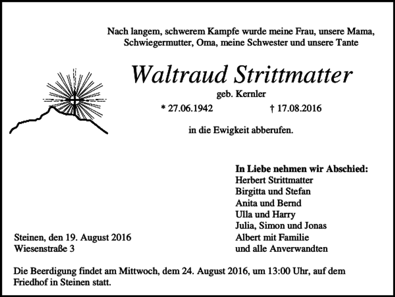 <p>Nach langem, schwerem Kampfe wurde meine Frau, unsere Mama,<br />Schwiegermutter, Oma, meine Schwester und unsere Tante</p><p>Waltraud Strittmatter<br />geb. Kernler<br />* 27.06.1942</p><p>† 17.08.2016</p><p>in die Ewigkeit abberufen.</p><p>Steinen, den 19. August 2016<br />Wiesenstraße 3</p><p>In Liebe nehmen wir Abschied:<br />Herbert Strittmatter<br />Birgitta und Stefan<br />Anita und Bernd<br />Ulla und Harry<br />Julia, Simon und Jonas<br />Albert mit Familie<br />und alle Anverwandten</p><p>Die Beerdigung findet am Mittwoch, dem 24. August 2016, um 13:00 Uhr, auf dem<br />Friedhof in Steinen statt.</p>