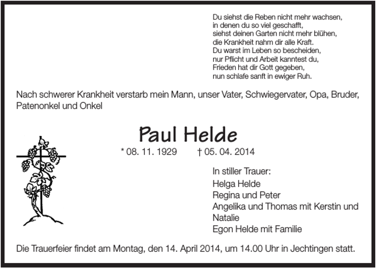 <p>Du siehst die Reben nicht mehr wachsen,<br />in denen du so viel geschafft,<br />siehst deinen Garten nicht mehr blühen,<br />die Krankheit nahm dir alle Kraft.<br />Du warst im Leben so bescheiden,<br />nur Pflicht und Arbeit kanntest du,<br />Frieden hat dir Gott gegeben,<br />nun schlafe sanft in ewiger Ruh.</p><p>Nach schwerer Krankheit verstarb mein Mann, unser Vater, Schwiegervater, Opa, Bruder,<br />Patenonkel und Onkel</p><p>Paul Helde</p><p>* 08. 11. 1929</p><p>† 05. 04. 2014<br />In stiller Trauer:<br />Helga Helde<br />Regina und Peter<br />Angelika und Thomas mit Kerstin und<br />Natalie<br />Egon Helde mit Familie</p><p>Die Trauerfeier findet am Montag, den 14. April 2014, um 14.00 Uhr in Jechtingen statt.</p>