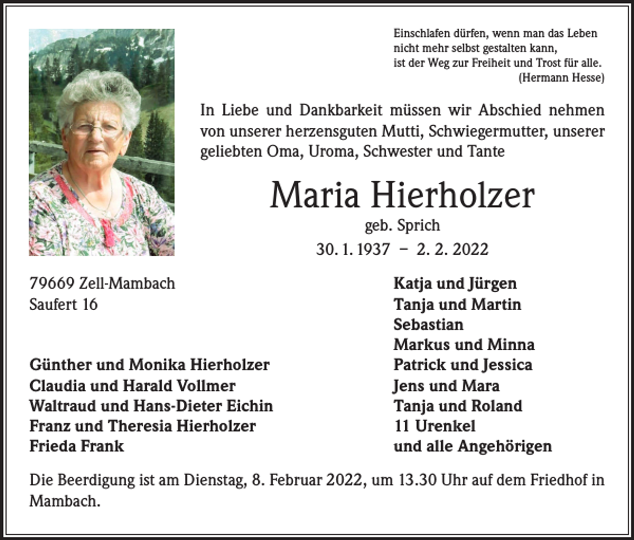 <p>Einschlafen dürfen, wenn man das Leben<br />nicht mehr selbst gestalten kann,<br />ist der Weg zur Freiheit und Trost für alle.</p><p>(Hermann Hesse)</p><p>In Liebe und Dankbarkeit müssen wir Abschied nehmen<br />von unserer herzensguten Mutti, Schwiegermutter, unserer<br />geliebten Oma, Uroma, Schwester und Tante</p><p>Maria Hierholzer<br />geb. Sprich<br />30. 1. 1937 – 2. 2. 2022</p><p>79669 Zell-Mambach<br />Saufert 16</p><p>Günther und Monika Hierholzer<br />Claudia und Harald Vollmer<br />Waltraud und Hans-Dieter Eichin<br />Franz und Theresia Hierholzer<br />Frieda Frank</p><p>Katja und Jürgen<br />Tanja und Martin<br />Sebastian<br />Markus und Minna<br />Patrick und Jessica<br />Jens und Mara<br />Tanja und Roland<br />11 Urenkel<br />und alle Angehörigen</p><p>Die Beerdigung ist am Dienstag, 8. Februar 2022, um 13.30 Uhr auf dem Friedhof in<br />Mambach.</p>