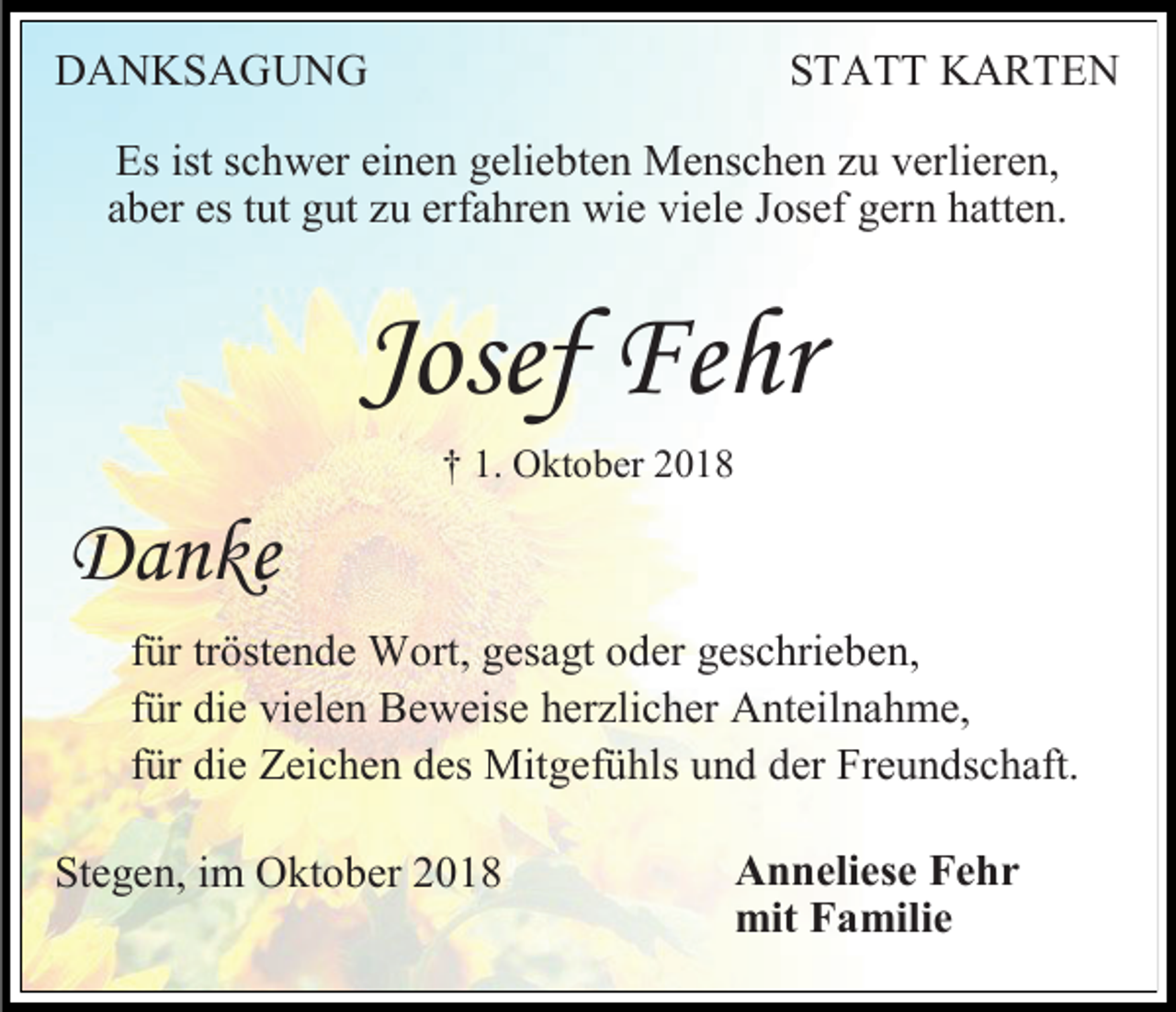 <p>DANKSAGUNG</p><p>STATT KARTEN</p><p>Es ist schwer einen geliebten Menschen u verlieren,<br />aber es tut gut u erfahren wie viele Josef gern hatten.</p><p>Josef Fehr<br />† 1. Oktober 2018</p><p>Danke<br />für tröstende Wort, gesagt oder geschrieben,<br />für die vielen Beweise her licher Anteilnahme,<br />für die Zeichen des Mitgefühls und der Freundschaft.<br />Stegen, im Oktober 2018</p><p>Anneliese Fehr<br />mit Familie</p>