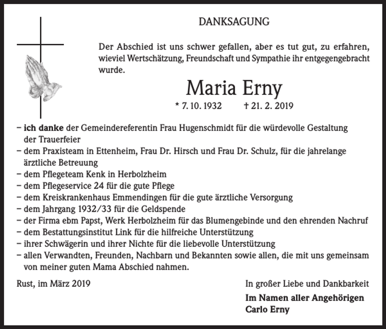<p>DANKSAGUNG<br />Der Abschied ist uns schwer gefallen, aber es tut gut, zu erfahren,<br />wieviel Wertschätzung, Freundschaft und Sympathie ihr entgegengebracht<br />wurde.</p><p>Maria Erny</p><p>* 7. 10. 1932</p><p>† 21. 2. 2019</p><p>– ich danke der Gemeindereferentin Frau Hugenschmidt für die würdevolle Gestaltung<br />der Trauerfeier<br />– dem Praxisteam in Ettenheim, Frau Dr. Hirsch und Frau Dr. Schulz, für die jahrelange<br />ärztliche Betreuung<br />– dem Pflegeteam Kenk in Herbolzheim<br />– dem Pflegeservice 24 für die gute Pflege<br />– dem Kreiskrankenhaus Emmendingen für die gute ärztliche Versorgung<br />– dem Jahrgang 1932/33 für die Geldspende<br />– der Firma ebm Papst, Werk Herbolzheim für das Blumengebinde und den ehrenden Nachruf<br />– dem Bestattungsinstitut Link für die hilfreiche Unterstützung<br />– ihrer Schwägerin und ihrer Nichte für die liebevolle Unterstützung<br />– allen Verwandten, Freunden, Nachbarn und Bekannten sowie allen, die mit uns gemeinsam<br />von meiner guten Mama Abschied nahmen.<br />Rust, im März 2019<br />In großer Liebe und Dankbarkeit<br />Im Namen aller Angehörigen<br />Carlo Erny</p>