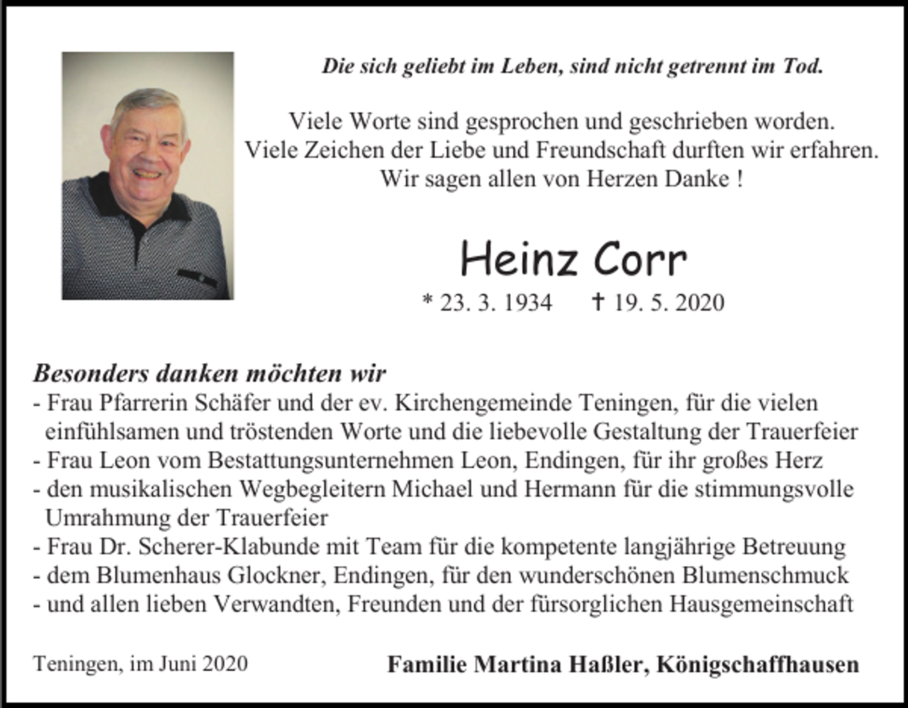 <p>Die sich geliebt im Leben, sind nicht getrennt im Tod.</p><p>Viele Worte sind gesprochen und geschrieben worden.<br />Viele Zeichen der Liebe und Freundschaft durften wir erfahren.<br />Wir sagen allen von Herzen Danke !</p><p>Heinz Corr<br />* 23. 3. 1934</p><p> 19. 5. 2020</p><p>Besonders danken möchten wir<br />- Frau Pfarrerin Schäfer und der ev. Kirchengemeinde Teningen, für die vielen<br />einfühlsamen und tröstenden Worte und die liebevolle Gestaltung der Trauerfeier<br />- Frau Leon vom Bestattungsunternehmen Leon, Endingen, für ihr großes Herz<br />- den musikalischen Wegbegleitern Michael und Hermann für die stimmungsvolle<br />Umrahmung der Trauerfeier<br />- Frau Dr. Scherer-Klabunde mit Team für die kompetente langjährige Betreuung<br />- dem Blumenhaus Glockner, Endingen, für den wunderschönen Blumenschmuck<br />- und allen lieben Verwandten, Freunden und der fürsorglichen Hausgemeinschaft<br />Teningen, im Juni 2020</p><p>Familie Martina Haßler, Königschaffhausen</p>