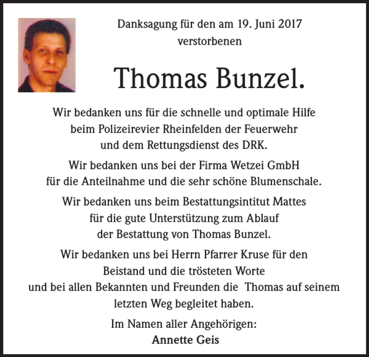 <p>Danksagung für den am 19. Juni 2017<br />verstorbenen</p><p>Thomas Bunzel.<br />Wir bedanken uns für die schnelle und optimale Hilfe<br />beim Polizeirevier Rheinfelden der Feuerwehr<br />und dem Rettungsdienst des DRK.<br />Wir bedanken uns bei der Firma Wetzei GmbH<br />für die Anteilnahme und die sehr schöne Blumenschale.<br />Wir bedanken uns beim Bestattungsintitut Mattes<br />für die gute Unterstützung zum Ablauf<br />der Bestattung von Thomas Bunzel.<br />Wir bedanken uns bei Herrn Pfarrer Kruse für den<br />Beistand und die trösteten Worte<br />und bei allen Bekannten und Freunden die Thomas auf seinem<br />letzten Weg begleitet haben.<br />Im Namen aller Angehörigen:<br />Annette Geis</p>