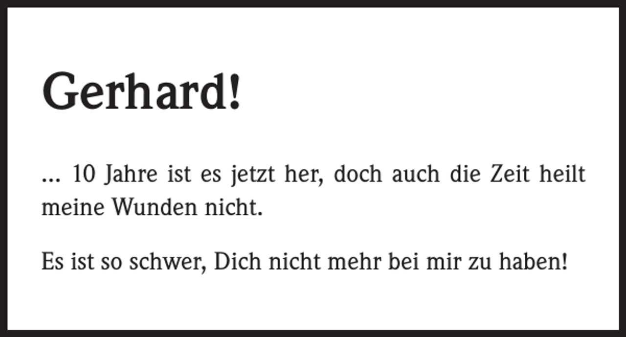 <p>Gerhard!<br />... 10 Jahre ist es jetzt her, doch auch die Zeit heilt<br />meine Wunden nicht.<br />Es ist so schwer, Dich nicht mehr bei mir zu haben!</p>