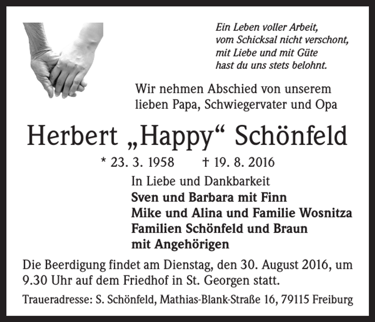 <p>Ein Leben voller Arbeit,<br />vom Schicksal nicht verschont,<br />mit Liebe und mit Güte<br />hast du uns stets belohnt.</p><p>Wir nehmen Abschied von unserem<br />lieben Papa, Schwieger­vater und Opa</p><p>Herbert „Happy“ Schönfeld<br />* 23. 3. 1958 † 19. 8. 2016<br />In Liebe und Dankbarkeit<br />Sven und Barbara mit Finn<br />Mike und Alina und Familie Wosnitza<br />Familien Schönfeld und Braun<br />mit Angehörigen<br />Die Beerdigung findet am Dienstag, den 30. August 2016, um<br />9.30 Uhr auf dem Friedhof in St. Georgen statt.<br />Traueradresse: S. Schönfeld, Mathias-Blank-Straße 16, 79115 Freiburg</p>