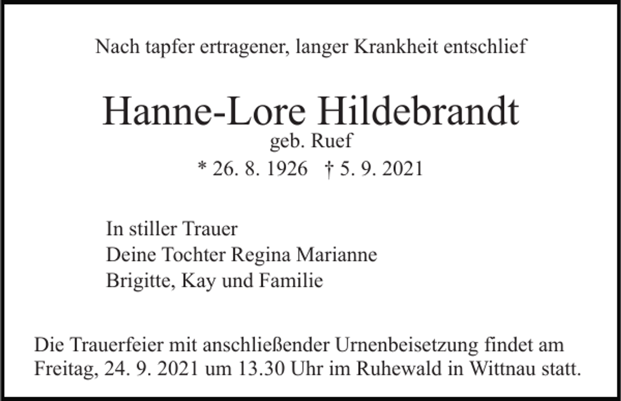 <p>Nach tapfer ertragener, langer Krankheit entschlief</p><p>Hanne-Lore Hildebrandt<br />geb. Ruef<br />* 26. 8. 1926 † 5. 9. 2021</p><p>In stiller Trauer<br />Deine Tochter Regina Marianne<br />Brigitte, Kay und Familie<br />Die Trauerfeier mit anschließender Urnenbeisetzung findet am<br />Freitag, 24. 9. 2021 um 13.30 Uhr im Ruhewald in Wittnau statt.</p>