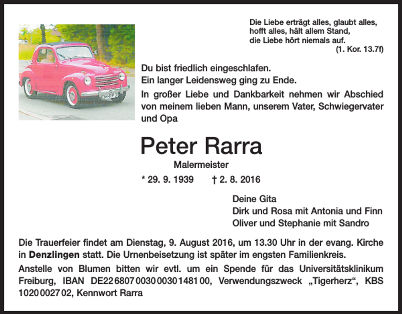 <p>Die Liebe erträgt alles, glaubt alles,<br />hofft alles, hält allem Stand,<br />die Liebe hört niemals auf.</p><p>(1. Kor. 13.7f)</p><p>Du bist friedlich eingeschlafen.<br />Ein langer Leidensweg ging zu Ende.<br />In großer Liebe und Dankbarkeit nehmen wir Abschied<br />von meinem lieben Mann, unserem Vater, Schwieger­vater<br />und Opa</p><p>Peter Rarra<br />Malermeister</p><p>* 29. 9. 1939 † 2. 8. 2016<br />Deine Gita<br />Dirk und Rosa mit Antonia und Finn<br />Oliver und Stephanie mit Sandro<br />Die Trauerfeier findet am Dienstag, 9. August 2016, um 13.30 Uhr in der evang. Kirche<br />in Denzlingen statt. Die Urnenbeisetzung ist später im engsten Familienkreis.<br />Anstelle von Blumen bitten wir evtl. um ein Spende für das Universitätsklinikum<br />Freiburg, IBAN DE22 6807 1481 00, Verwendungszweck „Tigerherz“, KBS<br />102027 02, Kennwort Rarra</p>