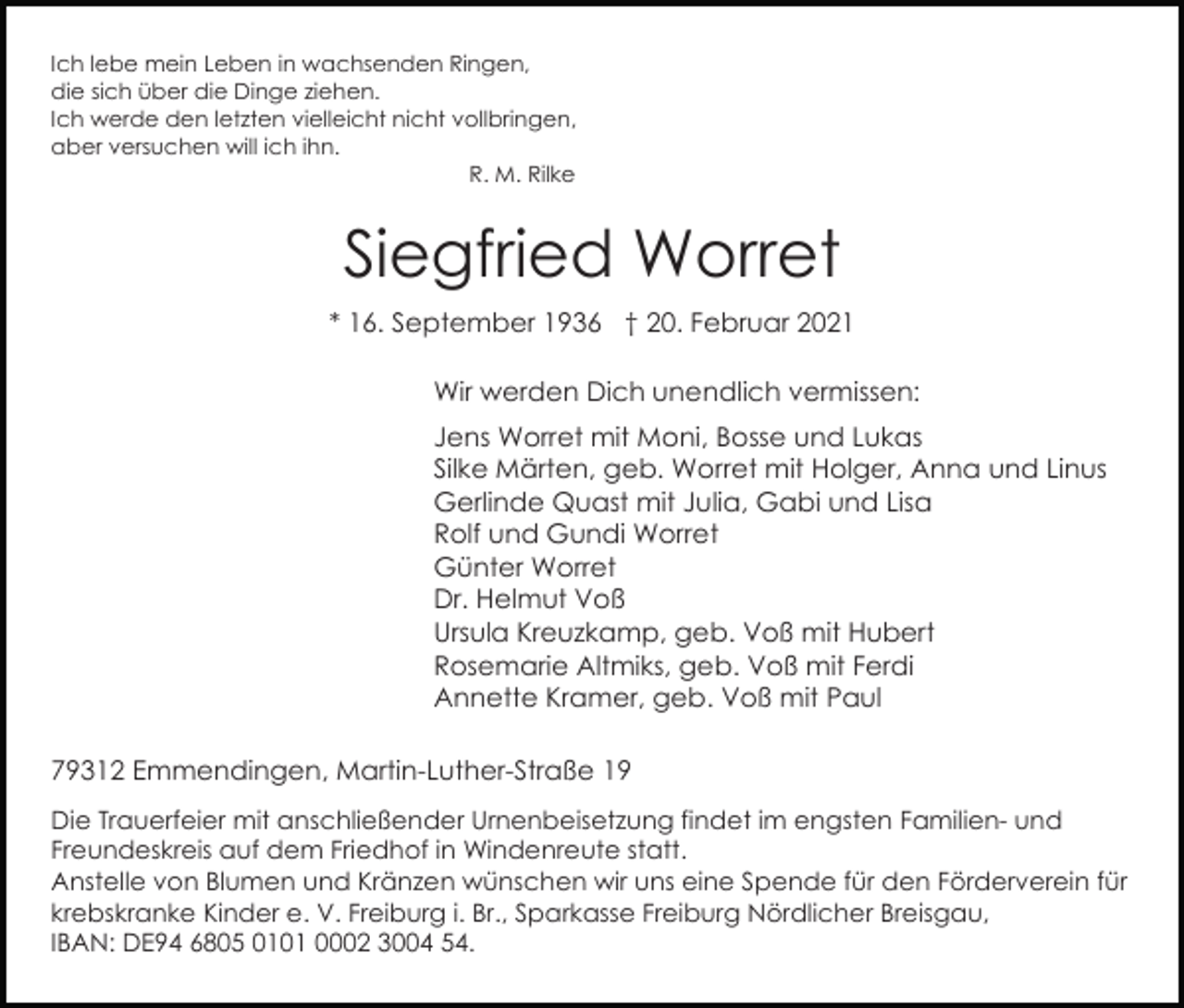 <p>Ich lebe mein Leben in wachsenden Ringen,<br />die sich über die Dinge ziehen.<br />Ich werde den letzten vielleicht nicht vollbringen,<br />aber versuchen will ich ihn.<br />R. M. Rilke</p><p>Siegfried Worret<br />* 16. September 1936 † 20. Februar 2021<br />Wir werden Dich unendlich vermissen:<br />Jens Worret mit Moni, Bosse und Lukas<br />Silke Märten, geb. Worret mit Holger, Anna und Linus<br />Gerlinde Quast mit Julia, Gabi und Lisa<br />Rolf und Gundi Worret<br />Günter Worret<br />Dr. Helmut Voß<br />Ursula Kreuzkamp, geb. Voß mit Hubert<br />Rosemarie Altmiks, geb. Voß mit Ferdi<br />Annette Kramer, geb. Voß mit Paul<br />79312 Emmendingen, Martin-Luther-Straße 19<br />Die Trauerfeier mit anschließender Urnenbeisetzung findet im engsten Familien- und<br />Freundeskreis auf dem Friedhof in Windenreute statt.<br />Anstelle von Blumen und Kränzen wünschen wir uns eine Spende für den Förderverein für<br />krebskranke Kinder e. V. Freiburg i. Br., Sparkasse Freiburg Nördlicher Breisgau,<br />IBAN: DE94 6805 0101 0002 3004 54.</p>