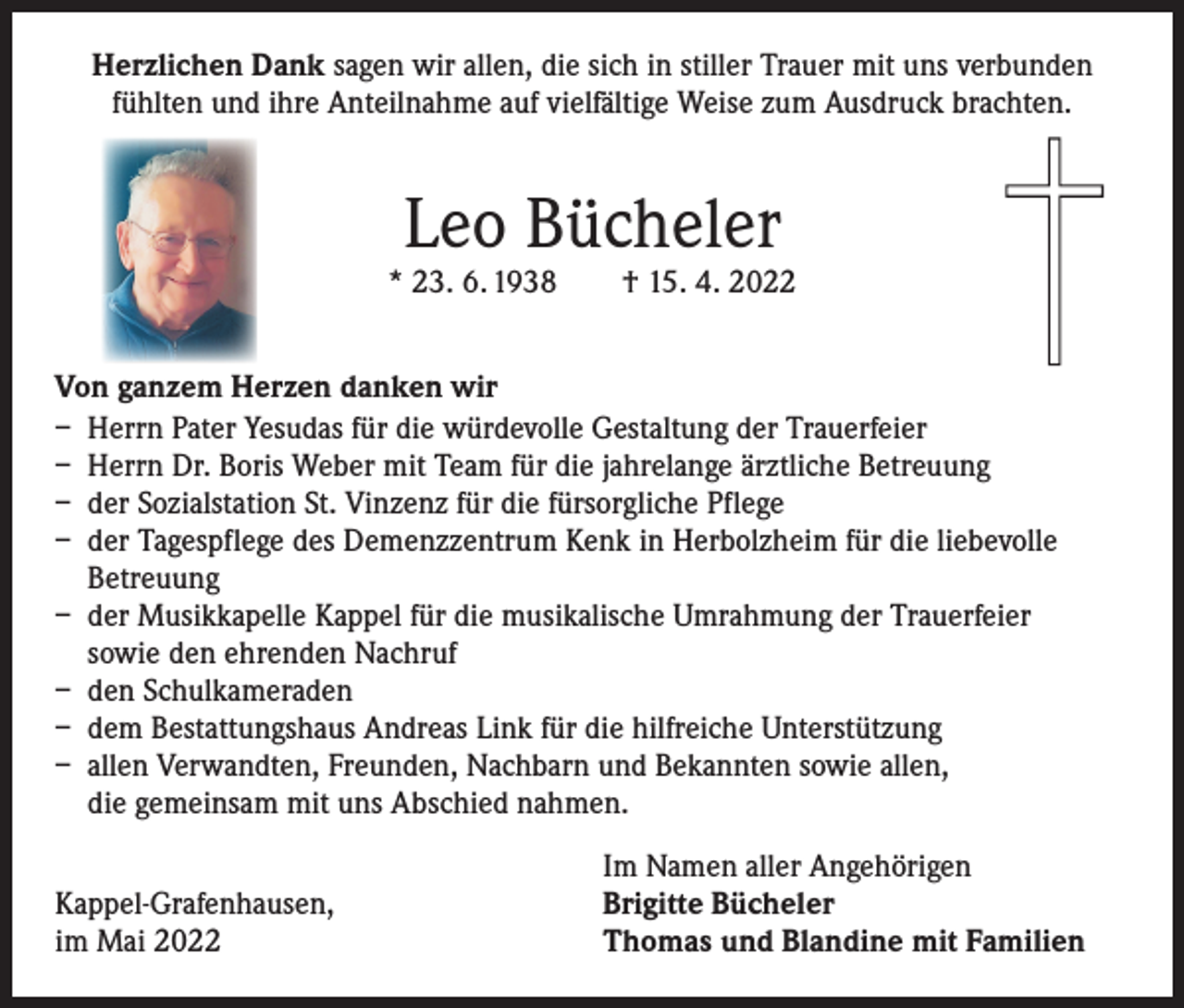 <p>Herzlichen Dank sagen wir allen, die sich in stiller Trauer mit uns verbunden<br />fühlten und ihre Anteilnahme auf vielfältige Weise zum Ausdruck brachten.</p><p>Leo Bücheler</p><p>* 23. 6. 1938 † 15. 4. 2022<br />Von ganzem Herzen danken wir<br />– Herrn Pater Yesudas für die würdevolle Gestaltung der Trauerfeier<br />– Herrn Dr. Boris Weber mit Team für die jahrelange ärztliche Betreuung<br />– der Sozialstation St. Vinzenz für die fürsorgliche Pflege<br />– der Tagespflege des Demenzzentrum Kenk in Herbolzheim für die liebevolle<br />Betreuung<br />– der Musikkapelle Kappel für die musikalische Umrahmung der Trauerfeier<br />sowie den ehrenden Nachruf<br />– den Schulkameraden<br />– dem Bestattungshaus Andreas Link für die hilfreiche Unterstützung<br />– allen Verwandten, Freunden, Nachbarn und Bekannten sowie allen,<br />die gemeinsam mit uns Abschied nahmen.</p><p>Kappel-Grafenhausen,<br />im Mai 2022</p><p>Im Namen aller Angehörigen<br />Brigitte Bücheler<br />Thomas und Blandine mit Familien</p>