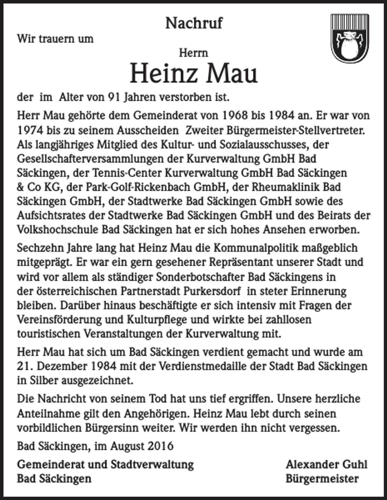 <p>Wir trauern um</p><p>Nachruf<br />Herrn</p><p>Heinz Mau<br />der im Alter von 91 Jahren verstorben ist.<br />Herr Mau gehörte dem Gemeinderat von 1968 bis 1984 an. Er war von<br />1974 bis zu seinem Ausscheiden Zweiter Bürgermeister-Stellvertreter.<br />Als langjähriges Mitglied des Kultur- und Sozialausschusses, der<br />Gesellschafterversammlungen der Kurverwaltung GmbH Bad<br />Säckingen, der Tennis-Center Kurverwaltung GmbH Bad Säckingen<br />&amp; Co KG, der Park-Golf-Rickenbach GmbH, der Rheumaklinik Bad<br />Säckingen GmbH, der Stadtwerke Bad Säckingen GmbH sowie des<br />Aufsichtsrates der Stadtwerke Bad Säckingen GmbH und des Beirats der<br />Volkshochschule Bad Säckingen hat er sich hohes Ansehen erworben.<br />Sechzehn Jahre lang hat Heinz Mau die Kommunalpolitik maßgeblich<br />mitgeprägt. Er war ein gern gesehener Repräsentant unserer Stadt und<br />wird vor allem als ständiger Sonderbotschafter Bad Säckingens in<br />der österreichischen Partnerstadt Purkersdorf in steter Erinnerung<br />bleiben. Darüber hinaus beschäftigte er sich intensiv mit Fragen der<br />Vereinsförderung und Kulturpflege und wirkte bei zahllosen<br />touristischen Veranstaltungen der Kurverwaltung mit.<br />Herr Mau hat sich um Bad Säckingen verdient gemacht und wurde am<br />21. Dezember 1984 mit der Verdienstmedaille der Stadt Bad Säckingen<br />in Silber ausgezeichnet.<br />Die Nachricht von seinem Tod hat uns tief ergriffen. Unsere herzliche<br />Anteilnahme gilt den Angehörigen. Heinz Mau lebt durch seinen<br />vorbildlichen Bürgersinn weiter. Wir werden ihn nicht vergessen.<br />Bad Säckingen, im August 2016<br />Gemeinderat und Stadtverwaltung<br />Bad Säckingen</p><p>Alexander Guhl<br />Bürgermeister</p>