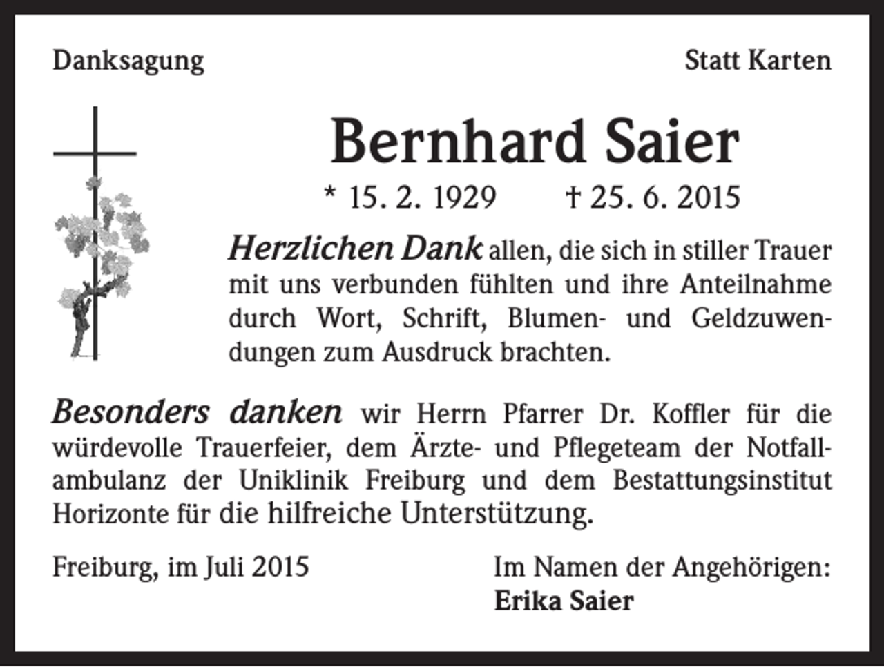 <p>Danksagung</p><p>Statt Karten</p><p>Bernhard Saier</p><p>* 15. 2. 1929 † 25. 6. 2015</p><p>Herzlichen Dank allen, die sich in stiller Trauer</p><p>mit uns verbunden fühlten und ihre Anteilnahme<br />durch Wort, Schrift, Blumen- und Geldzuwendungen zum Ausdruck brachten.</p><p>Besonders danken wir Herrn Pfarrer Dr. Koffler für die<br />würdevolle Trauerfeier, dem Ärzte- und Pflegeteam der Notfall-<br />ambulanz der Uniklinik Freiburg und dem Bestattungsinstitut<br />Horizonte für die hilfreiche Unterstützung.<br />Freiburg, im Juli 2015</p><p>Im Namen der Angehörigen:<br />Erika Saier</p>