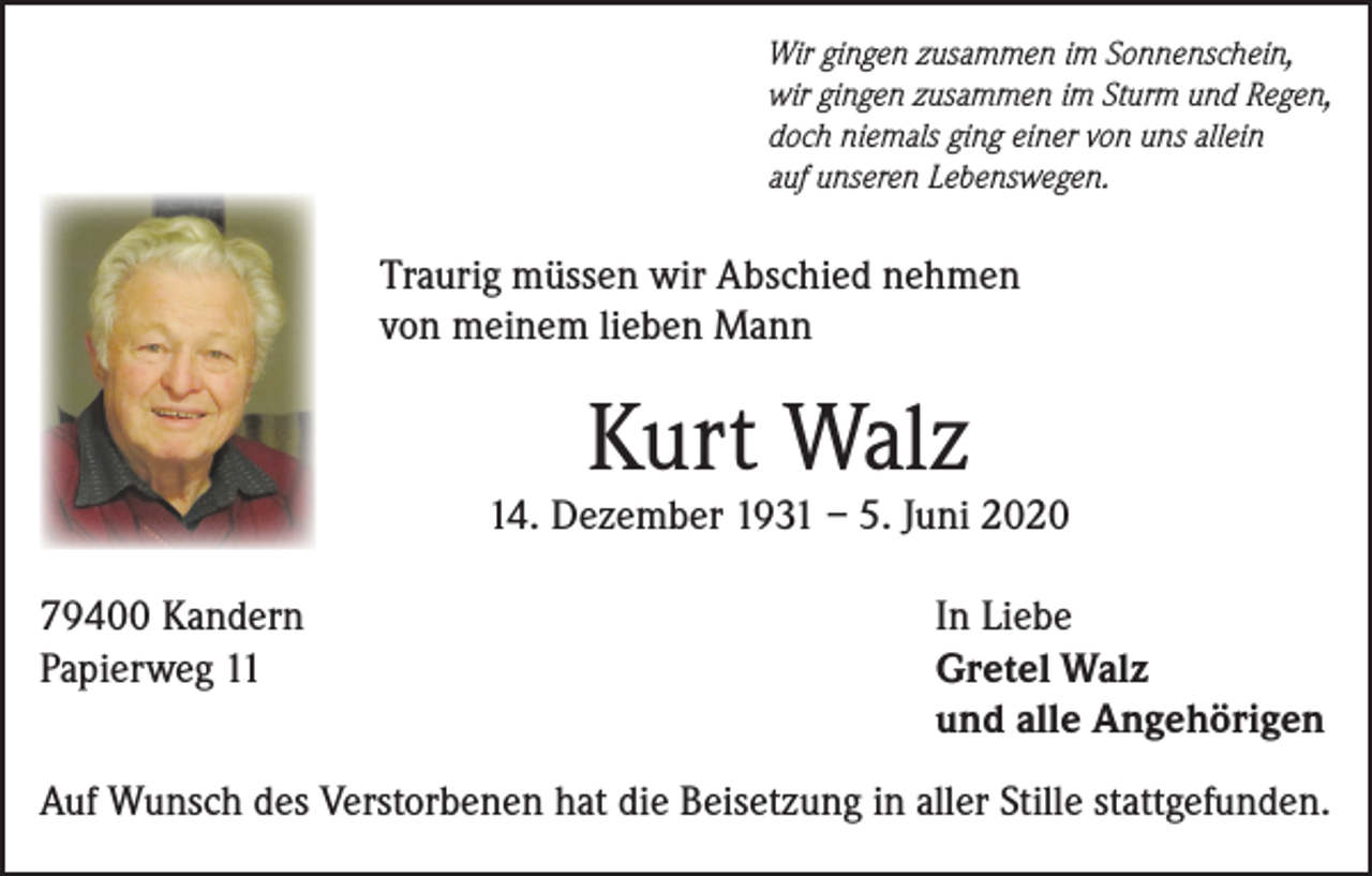<p>Wir gingen zusammen im Sonnenschein,<br />wir gingen zusammen im Sturm und Regen,<br />doch niemals ging einer von uns allein<br />auf unseren Lebenswegen.</p><p>Traurig müssen wir Abschied nehmen<br />von meinem lieben Mann</p><p>Kurt Walz</p><p>14. Dezember 1931 – 5. Juni 2020<br />79400 Kandern<br />Papierweg 11</p><p>In Liebe<br />Gretel Walz<br />und alle Angehörigen</p><p>Auf Wunsch des Verstorbenen hat die Beisetzung in aller Stille stattgefunden.</p>