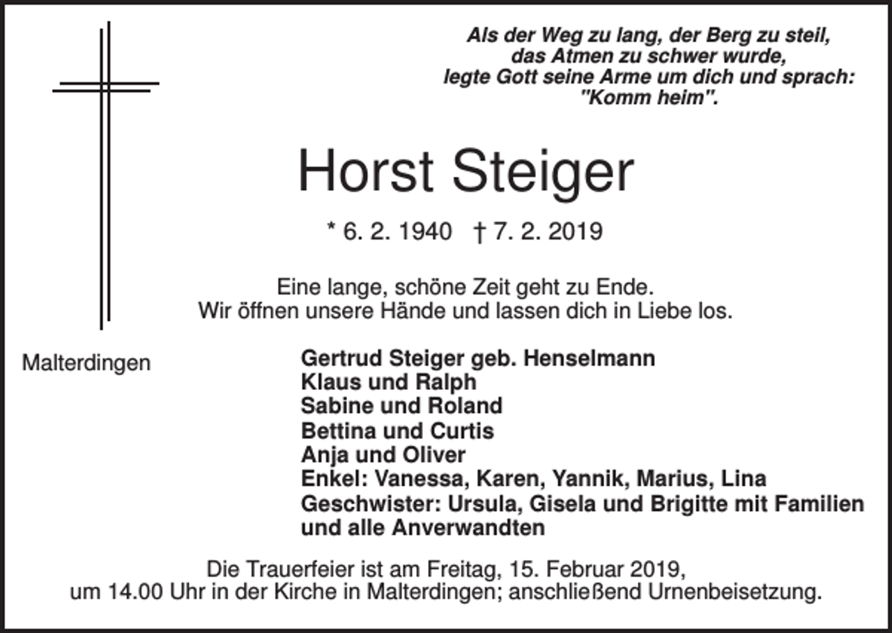 <p>Als der Weg zu lang, der Berg zu steil,<br />das Atmen zu schwer wurde,<br />legte Gott seine Arme um dich und sprach:<br />"Komm heim".</p><p>Horst Steiger<br />* 6. 2. 1940 † 7. 2. 2019<br />Eine lange, schöne Zeit geht zu Ende.<br />Wir öffnen unsere Hände und lassen dich in Liebe los.<br />Malterdingen</p><p>Gertrud Steiger geb. Henselmann<br />Klaus und Ralph<br />Sabine und Roland<br />Bettina und Curtis<br />Anja und Oliver<br />Enkel: Vanessa, Karen, Yannik, Marius, Lina<br />Geschwister: Ursula, Gisela und Brigitte mit Familien<br />und alle Anverwandten</p><p>Die Trauerfeier ist am Freitag, 15. Februar 2019,<br />um 14.00 Uhr in der Kirche in Malterdingen; anschließend Urnenbeisetzung.</p>