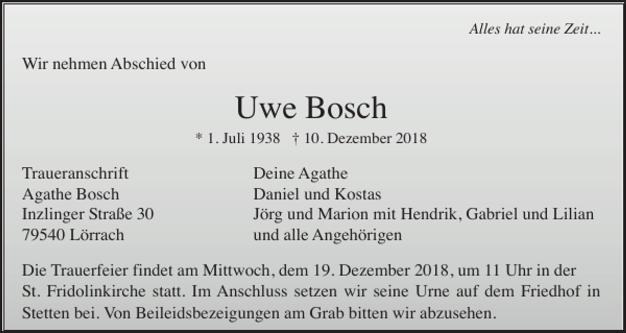 <p>Alles hat seine Zeit...</p><p>Wir nehmen Abschied von</p><p>Uwe Bosch<br />* 1. Juli 1938 † 10. Dezember 2018</p><p>Traueranschrift<br />Agathe Bosch<br />Inzlinger Straße 30<br />79540 Lörrach</p><p>Deine Agathe<br />Daniel und Kostas<br />Jörg und Marion mit Hendrik, Gabriel und Lilian<br />und alle Angehörigen</p><p>Die Trauerfeier findet am Mittwoch, dem 19. Dezember 2018, um 11 Uhr in der<br />St. Fridolinkirche statt. Im Anschluss setzen wir seine Urne auf dem Friedhof in<br />Stetten bei. Von Beileidsbezeigungen am Grab bitten wir abzusehen.</p>