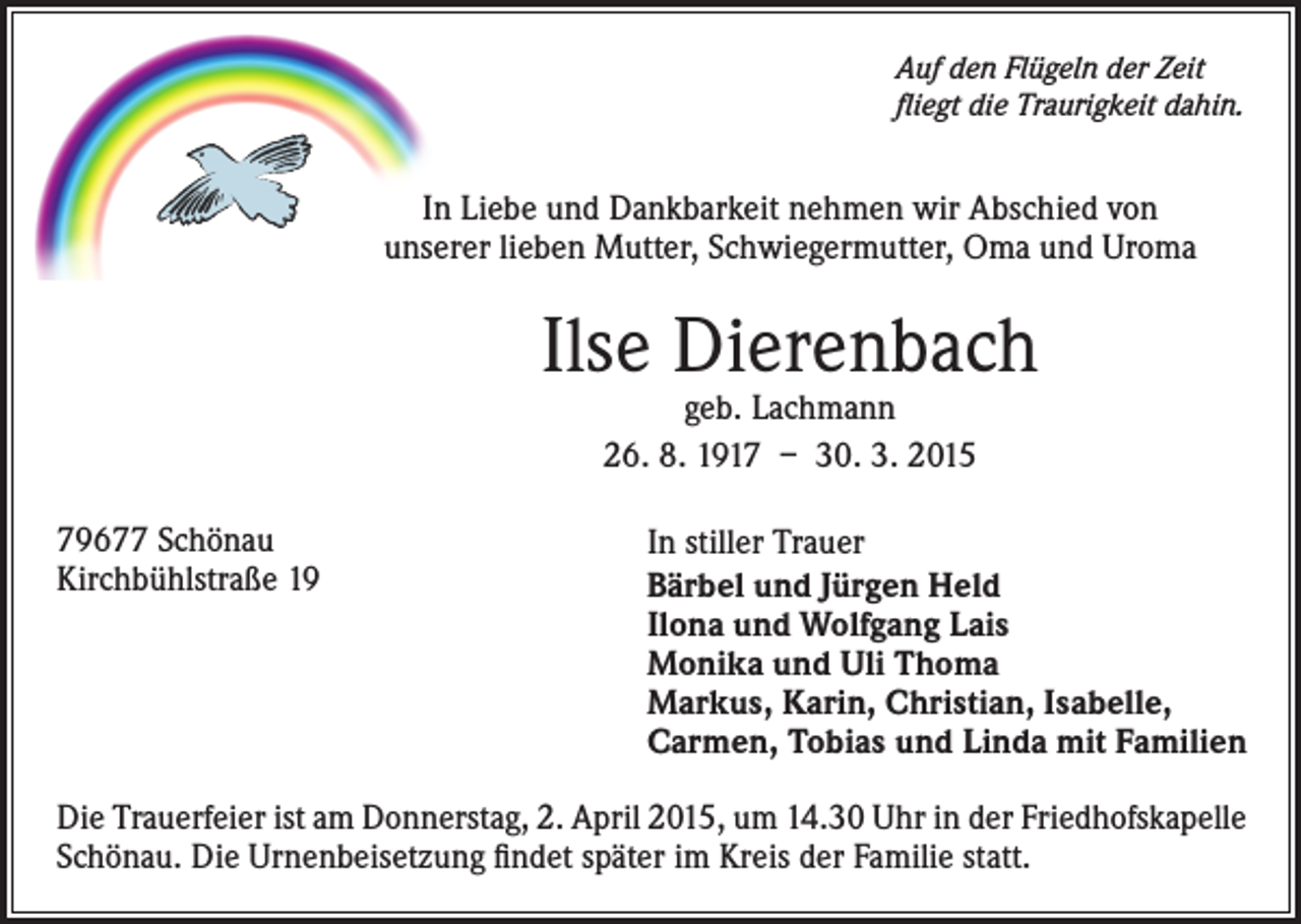 <p>Auf den Flügeln der Zeit<br />fliegt die Traurigkeit dahin.</p><p>In Liebe und Dankbarkeit nehmen wir Abschied von<br />unserer lieben Mutter, Schwiegermutter, Oma und Uroma</p><p>Ilse Dierenbach<br />geb. Lachmann<br />26. 8. 1917 – 30. 3. 2015</p><p>79677 Schönau<br />Kirchbühlstraße 19</p><p>In stiller Trauer<br />Bärbel und Jürgen Held<br />Ilona und Wolfgang Lais<br />Monika und Uli Thoma<br />Markus, Karin, Christian, Isabelle,<br />Carmen, Tobias und Linda mit Familien</p><p>Die Trauerfeier ist am Donnerstag, 2. April 2015, um 14.30 Uhr in der Friedhofskapelle<br />Schönau. Die Urnenbeisetzung findet später im Kreis der Familie statt.</p>