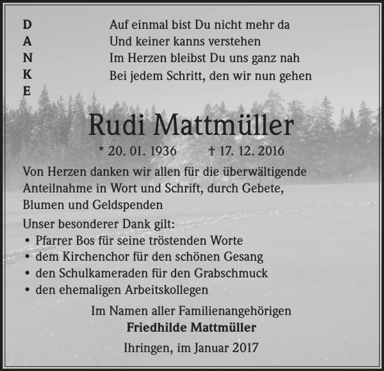 <p>D<br />A<br />N<br />K<br />E</p><p>Auf einmal bist Du nicht mehr da<br />Und keiner kanns verstehen<br />Im Herzen bleibst Du uns ganz nah<br />Bei jedem Schritt, den wir nun gehen</p><p>Rudi Mattmüller<br />* 20. 01. 1936<br />† 17. 12. 2016<br />Von Herzen danken wir allen für die überwältigende<br />Anteilnahme in Wort und Schrift, durch Gebete,<br />Blumen und Geldspenden<br />Unser besonderer Dank gilt:<br />• Pfarrer Bos für seine tröstenden Worte<br />• dem Kirchenchor für den schönen Gesang<br />• den Schulkameraden für den Grabschmuck<br />• den ehemaligen Arbeitskollegen<br />Im Namen aller Familienangehörigen<br />Friedhilde Mattmüller<br />Ihringen, im Januar 2017</p>