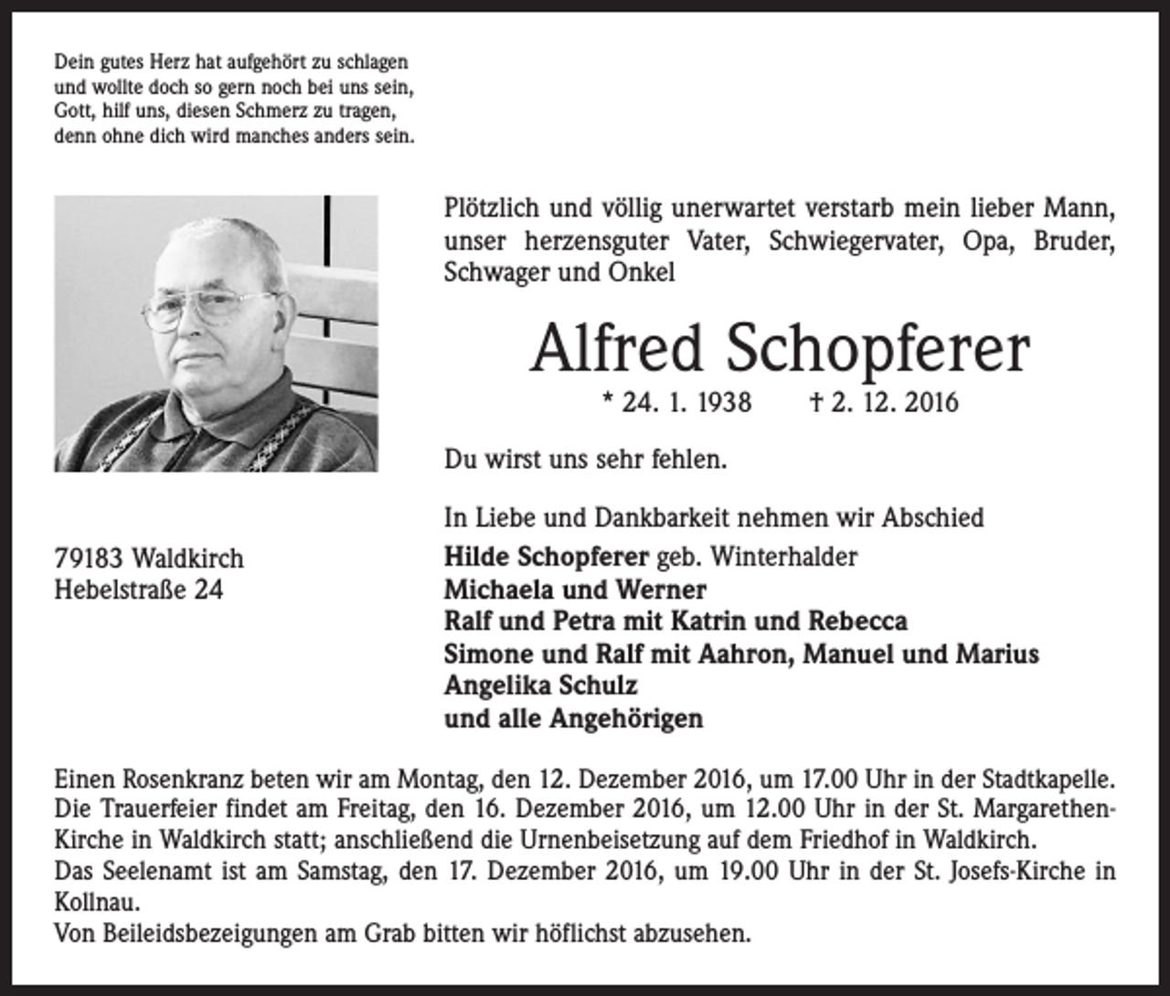 <p>Dein gutes Herz hat aufgehört zu schlagen<br />und wollte doch so gern noch bei uns sein,<br />Gott, hilf uns, diesen Schmerz zu tragen,<br />denn ohne dich wird manches anders sein.</p><p>Plötzlich und völlig unerwartet verstarb mein lieber Mann,<br />unser herzensguter Vater, Schwiegervater, Opa, Bruder,<br />Schwager und Onkel</p><p>Alfred Schopferer<br />* 24. 1. 1938 † 2. 12. 2016</p><p>Du wirst uns sehr fehlen.<br />79183 Waldkirch<br />Hebelstraße 24</p><p>In Liebe und Dankbarkeit nehmen wir Abschied<br />Hilde Schopferer geb. Winterhalder<br />Michaela und Werner<br />Ralf und Petra mit Katrin und Rebecca<br />Simone und Ralf mit Aahron, Manuel und Marius<br />Angelika Schulz<br />und alle Angehörigen</p><p>Einen Rosenkranz beten wir am Montag, den 12. Dezember 2016, um 17.00 Uhr in der Stadtkapelle.<br />Die Trauerfeier findet am Freitag, den 16. Dezember 2016, um 12.00 Uhr in der St. MargarethenKirche in Waldkirch statt; anschließend die Urnenbeisetzung auf dem Friedhof in Waldkirch.<br />Das Seelenamt ist am Samstag, den 17. Dezember 2016, um 19.00 Uhr in der St. Josefs-Kirche in<br />Kollnau.<br />Von Beileidsbezeigungen am Grab bitten wir höflichst abzusehen.</p>
