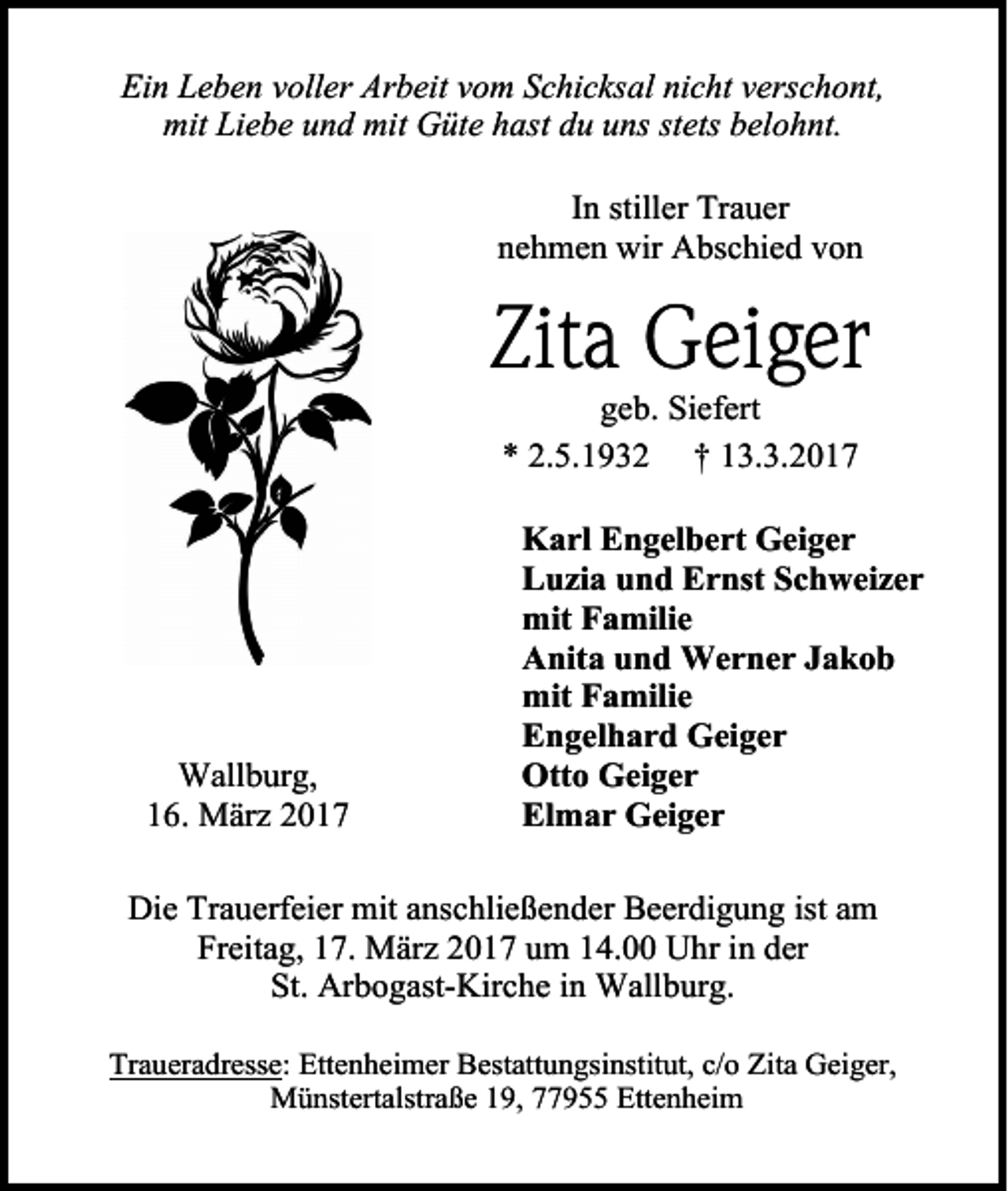 <p>Ein Leben voller Arbeit vom Schicksal nicht verschont,<br />mit Liebe und mit Güte hast du uns stets belohnt.<br />In stiller Trauer<br />nehmen wir Abschied von</p><p>Zita Geiger<br />geb. Siefert<br />* 2.5.1932 † 13.3.2017</p><p>Wallburg,<br />16. März 2017</p><p>Karl Engelbert Geiger<br />Luzia und Ernst Schweizer<br />mit Familie<br />Anita und Werner Jakob<br />mit Familie<br />Engelhard Geiger<br />Otto Geiger<br />Elmar Geiger</p><p>Die Trauerfeier mit anschließender Beerdigung ist am<br />Freitag, 17. März 2017 um 14.00 Uhr in der<br />St. Arbogast-Kirche in Wallburg.<br />Traueradresse: Ettenheimer Bestattungsinstitut, c/o Zita Geiger,<br />Münstertalstraße 19, 77955 Ettenheim</p>