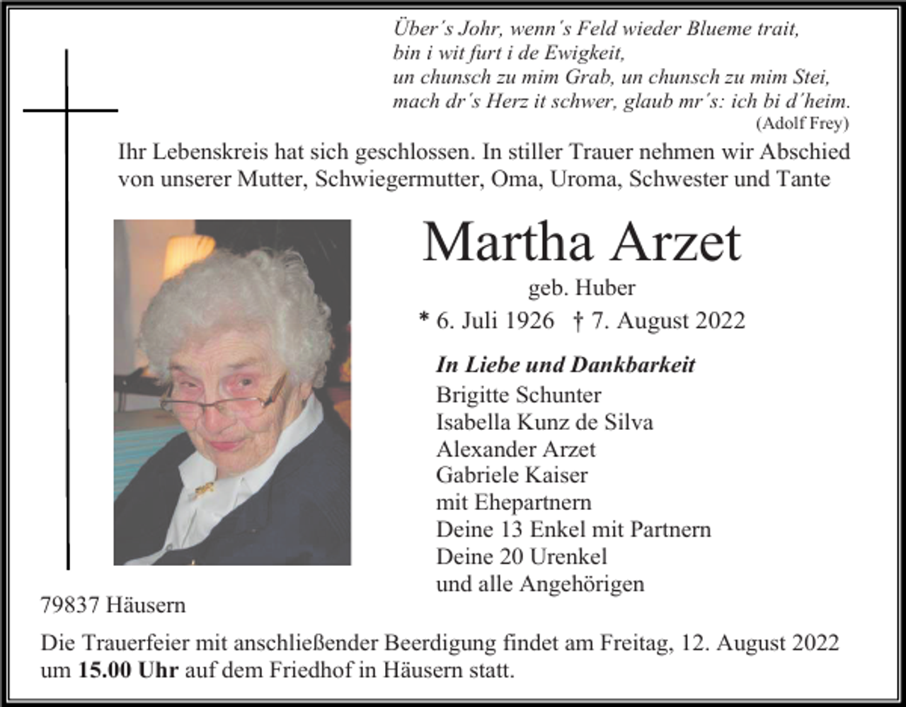 <p>Über´s Johr, wenn´s Feld wieder Blueme trait,<br />bin i wit furt i de Ewigkeit,<br />un chunsch zu mim Grab, un chunsch zu mim Stei,<br />mach dr´s Herz it schwer, glaub mr´s: ich bi d´heim.<br />(Adolf Frey)</p><p>Ihr Lebenskreis hat sich geschlossen. In stiller Trauer nehmen wir Abschied<br />von unserer Mutter, Schwiegermutter, Oma, Uroma, Schwester und Tante</p><p>Martha Arzet<br />geb. Huber<br />* 6. Juli 1926 † 7. August 2022</p><p>79837 Häusern</p><p>In Liebe und Dankbarkeit<br />Brigitte Schunter<br />Isabella Kunz de Silva<br />Alexander Arzet<br />Gabriele Kaiser<br />mit Ehepartnern<br />Deine 13 Enkel mit Partnern<br />Deine 20 Urenkel<br />und alle Angehörigen</p><p>Die Trauerfeier mit anschließender Beerdigung findet am Freitag, 12. August 2022<br />um 15.00 Uhr auf dem Friedhof in Häusern statt.</p>