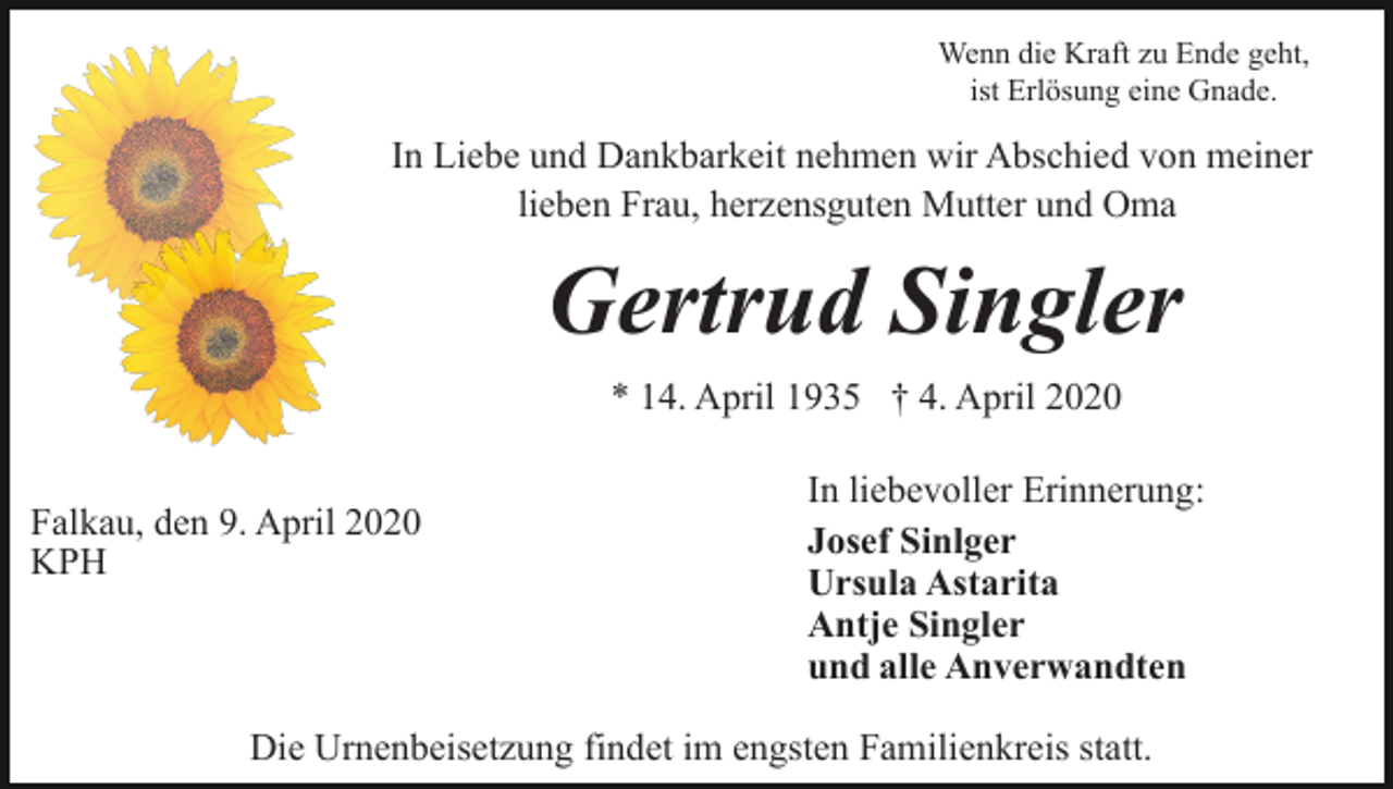 <p>Wenn die Kraft zu Ende geht,<br />ist Erlösung eine Gnade.</p><p>In Liebe und Dankbarkeit nehmen wir Abschied von meiner<br />lieben Frau, herzensguten Mutter und Oma</p><p>Gertrud Singler<br />* 14. April 1935 † 4. April 2020<br />Falkau, den 9. April 2020<br />KPH</p><p>In liebevoller Erinnerung:<br />Josef Sinlger<br />Ursula Astarita<br />Antje Singler<br />und alle Anverwandten</p><p>Die Urnenbeisetzung findet im engsten Familienkreis statt.</p>