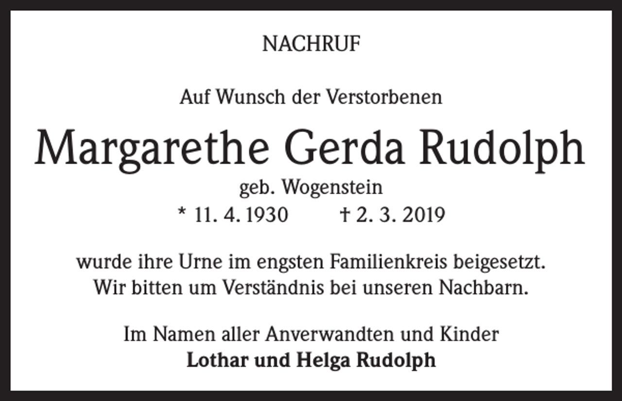 <p>NACHRUF<br />Auf Wunsch der Verstorbenen</p><p>Margarethe Gerda Rudolph<br />geb. Wogenstein<br />* 11. 4. 1930<br />† 2. 3. 2019</p><p>wurde ihre Urne im engsten Familienkreis beigesetzt.<br />Wir bitten um Verständnis bei unseren Nachbarn.<br />Im Namen aller Anverwandten und Kinder<br />Lothar und Helga Rudolph</p>