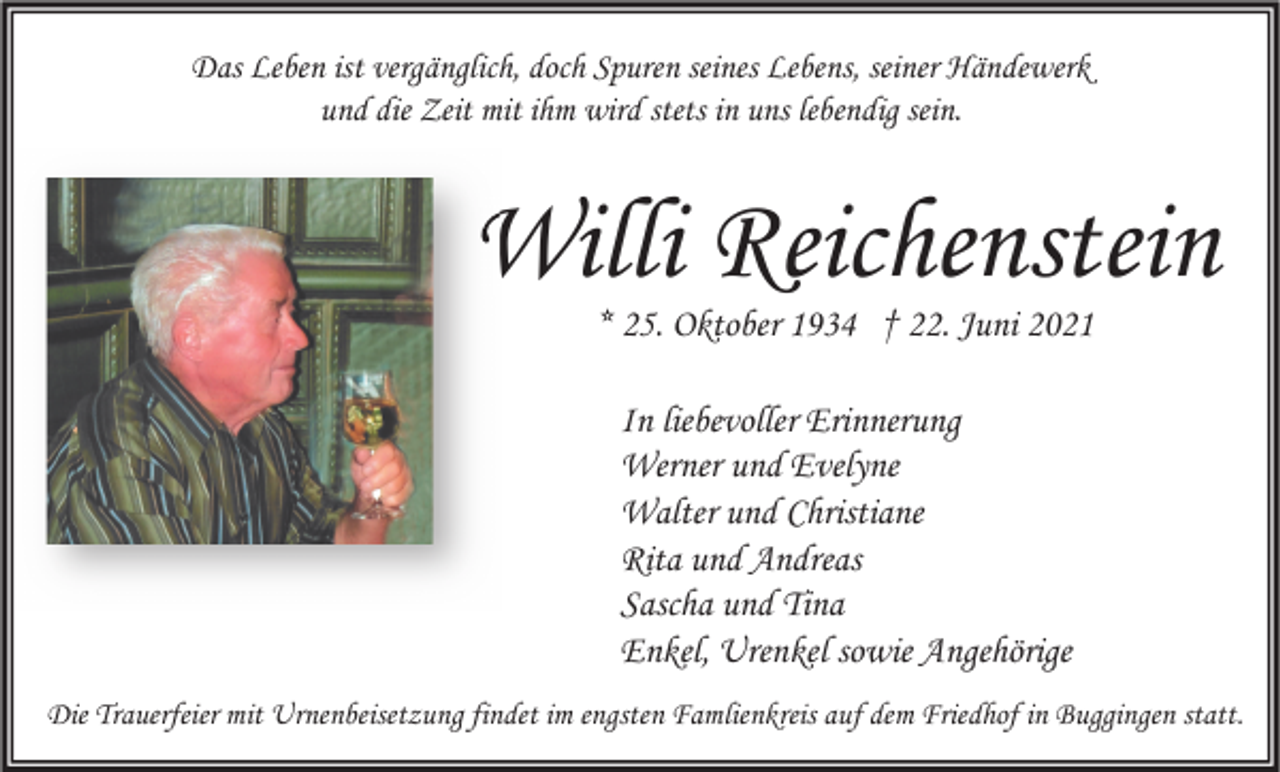 <p>Das Leben ist vergänglich, doch Spuren seines Lebens, seiner Händewerk<br />und die Zeit mit ihm wird stets in uns lebendig sein.</p><p>Willi Reichenstein<br />* 25. Oktober 1934 † 22. Juni 2021<br />In liebevoller Erinnerung<br />Werner und Evelyne<br />Walter und Christiane<br />Rita und Andreas<br />Sascha und Tina<br />Enkel, Urenkel sowie Angehörige<br />Die Trauerfeier mit Urnenbeisetzung findet im engsten Famlienkreis auf dem Friedhof in Buggingen statt.</p>