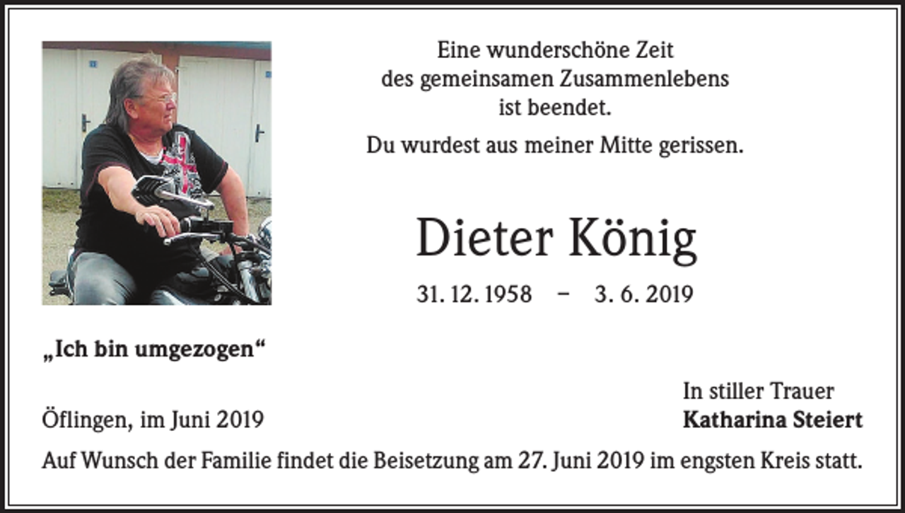 <p>Eine wunderschöne Zeit<br />des gemeinsamen Zusammenlebens<br />ist beendet.<br />Du wurdest aus meiner Mitte gerissen.</p><p>Dieter König<br />31. 12. 1958 – 3. 6. 2019<br />„Ich bin umgezogen“</p><p>Öflingen, im Juni 2019</p><p>In stiller Trauer<br />Katharina Steiert</p><p>Auf Wunsch der Familie findet die Beisetzung am 27. Juni 2019 im engsten Kreis statt.</p>