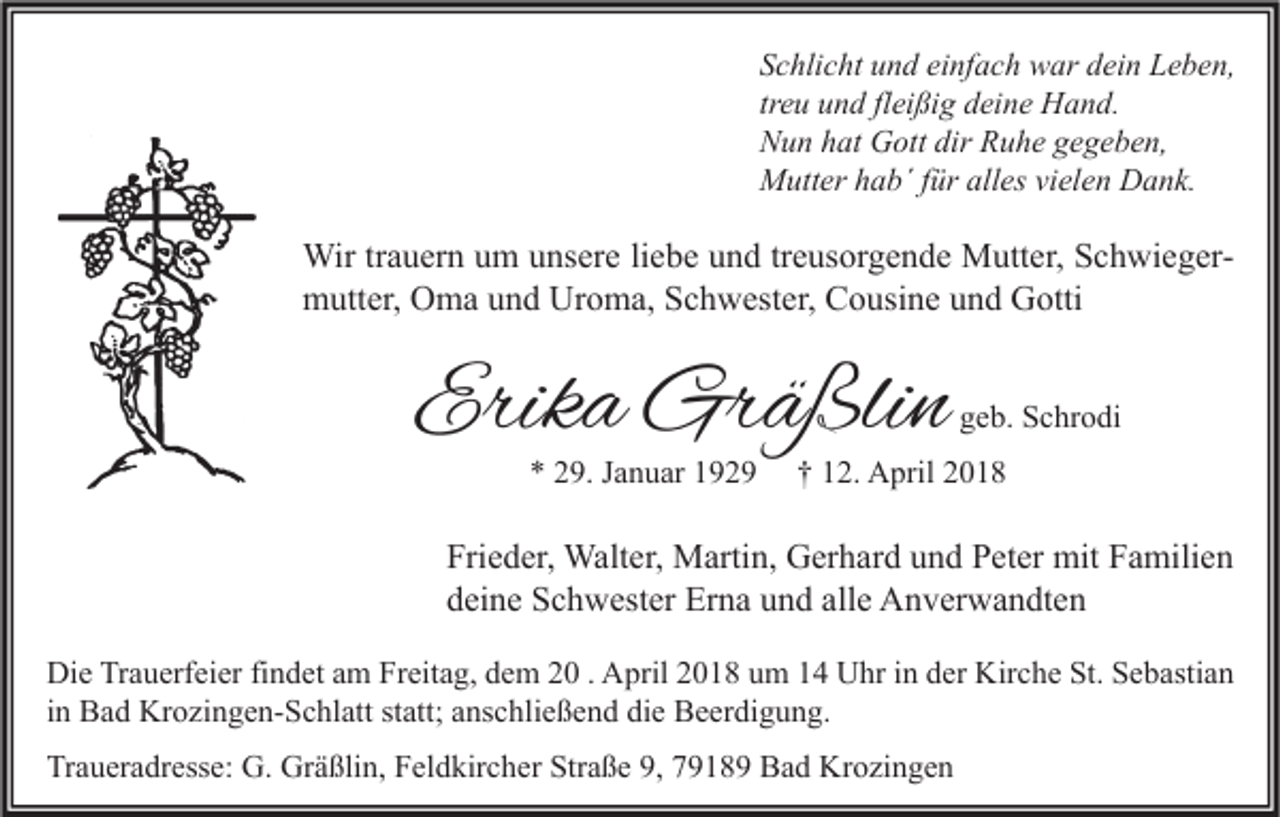 <p>S c hli c ht uund<br />Schlicht<br />n d ei<br />einfach<br />nf a c h war<br />w ar ddein<br />ei n Leben,<br />L e b e n,<br />treu<br />tr<br />e u und<br />u n d fl<br />fleißig<br />ei ßi g deine<br />d ei n e Hand.<br />H a n d.<br />NNun<br />u n hhat<br />at Gott<br />G ott dir<br />dir RRuhe<br />u h e ggegeben,<br />e g e b e n,<br />MMutter<br />utt er h hab´<br />a b´ f ür<br />fürall<br />alles<br />es vivielen<br />el e n DDank.<br />a n k.</p><p>Wir tr trauern<br />Wir<br />a u er n u um<br />m u unsere<br />ns er e li liebe<br />e b e u und<br />n d tr treusorgende<br />e us or g e n d e MMutter,<br />utt er, S Schwiegerc h wi e g er mmutter,<br />utt er, OOma<br />m a uund<br />n d Ur<br />o m a, SSchwester,<br />c h w est er, CCousine<br />o usi n e uund<br />n d GGotti<br />otti<br />Uroma,</p><p>Erika<br />Erik<br />a Gräßlin<br />Gr ä ßli n<br />** 229.<br />9. JJanuar<br />a n u ar 11</p><p>ggeb.<br />e b. Schrodi<br />S c hr o di</p><p>†† 112.<br />2. April<br />A pril 22</p><p>Fri e d er, Walter,<br />Frieder,<br />Walt er, Martin,<br />M arti n, Gerhard<br />G er h ar d uund<br />n d PPeter<br />et er mit<br />mit FFamilien<br />a mili e n<br />ddeine<br />ei n e Schwester<br />S c h w est er Erna<br />Er n a uund<br />n d all<br />e Anverwandten<br />A n v er w a n dt e n<br />alle<br />Di e TrTrauerfeier<br />Die<br />a u erf ei er fifindet<br />n d et aam<br />m FrFreitag,<br />eit a g, ddem<br />e m 22 . . AApril<br />pril 22018<br />0 1 8 uum<br />m 11 UUhr<br />hr i in<br />n dder<br />er Kir<br />Kirche<br />c h e St.<br />St.SSebastian<br />e b asti a n<br />iinn Bad<br />B a d Krozingen-Schlatt<br />Kr o zi n g e n- S c hl att statt;<br />st att; anschließend<br />a ns c hli e ß e n d die<br />di e Beerdigung.<br />B e er di g u n g.<br />Traueradresse:<br />Straße<br />Tr<br />a u er a dr ess e: G.<br />G. Gräßlin,<br />Gr ä ßli n, FFeldkircher<br />el d kir c h er Str<br />a ß e 9,9, 77918 1 8 9 Bad<br />B a d Krozingen<br />Kr o zi n g e n</p>