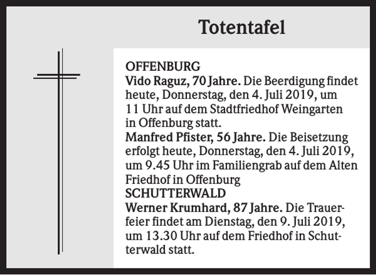 <p>Totentafel<br />OFFENBURG<br />Vido Raguz, 70 Jahre. Die Beerdigung findet<br />heute, Donnerstag, den 4. Juli 2019, um<br />11 Uhr auf dem Stadtfriedhof Weingarten<br />in Offenburg statt.<br />Manfred Pfister, 56 Jahre. Die Beisetzung<br />erfolgt heute, Donnerstag, den 4. Juli 2019,<br />um 9.45 Uhr im Familiengrab auf dem Alten<br />Friedhof in Offenburg<br />SCHUTTERWALD<br />Werner Krumhard, 87 Jahre. Die Trauerfeier findet am Dienstag, den 9. Juli 2019,<br />um 13.30 Uhr auf dem Friedhof in Schutterwald statt.</p>