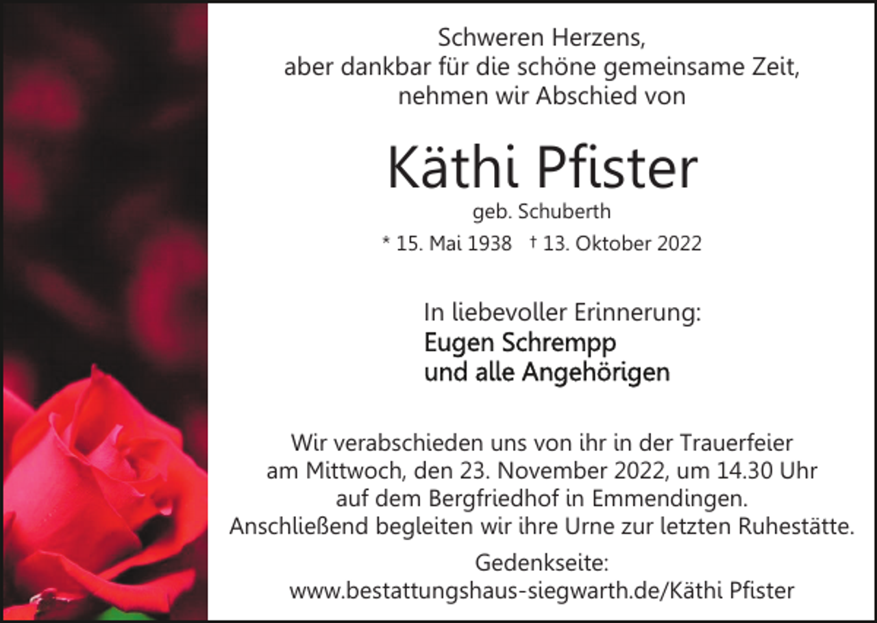 <p>Schweren Herzens,<br />aber dankbar für die schöne gemeinsame Zeit,<br />nehmen wir Abschied von</p><p>Käthi Pfister</p><p>geb. Schuberth<br />* 15. Mai 1938 † 13. Oktober 2022</p><p>In liebevoller Erinnerung:</p><p>Wir verabschieden uns von ihr in der Trauerfeier<br />am Mittwoch, den 23. November 2022, um 14.30 Uhr<br />auf dem Bergfriedhof in Emmendingen.<br />Anschließend begleiten wir ihre Urne zur letzten Ruhestätte.<br />Gedenkseite:<br />www.bestattungshaus-siegwarth.de/Käthi Pfister</p>